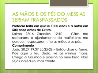 AS MÃOS E OS PÉS DO MESSIAS
SERIAM TRASPASSADOS
Profecia feita em quase 1000 anos e a outra em
500 anos antes de Cristo.
Salmo 22:16 Zacarias 12:10 – Cães me
rodearam; o ajuntamento de malfeitores me
cercou, trespassaram-me as mãos e os pés.
Cumprimento
João 20:27 19:37 20:25-26 – Então disse a Tomé:
Põe aqui o teu dedo: vê as minhas mãos.
Chega a tua mão e põe-na no meu lado. Não
sejas incrédulo, mas crente.

 