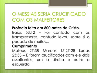 O MESSIAS SERIA CRUCIFICADO
COM OS MALFEITORES
Profecia feita em 800 antes de Cristo.
Isaías 53:12 – Foi contado com os
transgressores, contudo levou sobre si o
pecado de muitos...
Cumprimento
Mateus 27:38 Marcos 15:27-28 Lucas
23:33 – E foram crucificados com ele dois
assaltantes, um a direita e outro a
esquerda.

 