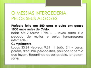 O MESSIAS INTERCEDERIA
PELOS SEUS ALGOZES
Profecia feita em 800 anos e outra em quase
1000 anos antes de Cristo.
Isaías 53:12 Salmo 109:4 – ... levou sobre si o
pecado de muitos e pelos transgressores
intercedeu.
Cumprimento
Lucas 23:34 Hebreus 9:24 1 João 2:1 – Jesus,
porém, dizia: Pai, perdoa-lhes, pois não sabem o
que fazem. Repartindo as vestes dele, lançaram
sortes.

 