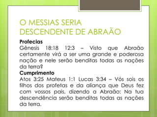O MESSIAS SERIA
DESCENDENTE DE ABRAÃO
Profecias
Gênesis 18:18 12:3 – Visto que Abraão
certamente virá a ser uma grande e poderosa
nação e nele serão benditas todas as nações
da terra?
Cumprimento
Atos 3:25 Mateus 1:1 Lucas 3:34 – Vós sois os
filhos dos profetas e da aliança que Deus fez
com vossos pais, dizendo a Abraão: Na tua
descendência serão benditas todas as nações
da terra.

 