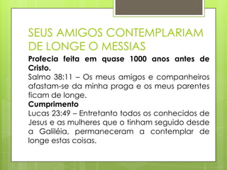 SEUS AMIGOS CONTEMPLARIAM
DE LONGE O MESSIAS
Profecia feita em quase 1000 anos antes de
Cristo.
Salmo 38:11 – Os meus amigos e companheiros
afastam-se da minha praga e os meus parentes
ficam de longe.
Cumprimento
Lucas 23:49 – Entretanto todos os conhecidos de
Jesus e as mulheres que o tinham seguido desde
a Galiléia, permaneceram a contemplar de
longe estas coisas.

 