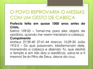 O POVO REPROVARIA O MESSIAS
COM UM GESTO DE CABEÇA
Profecia feita em quase 1000 anos antes de
Cristo.
Salmo 109:25 – Tornei-me para eles objeto de
opróbrio, quando me veem meneiam a cabeça.
Cumprimento
Mateus 27:39-40 27:41-44 Marcos 15:29-32 João
19:2-3 – Os que passavam, blasfemavam dele,
maneando a cabeça e dizendo: Tú, que destrói
o templo e em três dias o reedificas, salva-te a ti
mesmo! Se és Filho de Deus, desce da cruz.

 