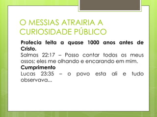 O MESSIAS ATRAIRIA A
CURIOSIDADE PÚBLICO
Profecia feita a quase 1000 anos antes de
Cristo.
Salmos 22:17 – Posso contar todos os meus
ossos; eles me olhando e encarando em mim.
Cumprimento
Lucas 23:35 – o povo esta ali e tudo
observava...

 