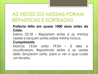 AS VESTES DO MESSIAS FORAM
REPARTIDAS E SORTEADAS
Profecia feita em quase 1000 anos antes de
Cristo.
Salmo 22:18 – Repartem entre si as minhas
vestes e lançam sortes sobre minha túnica.
Cumprimento
Marcos 15:24 João 19:24 – E eles o
crucificaram. Repartindo entre si as vestes
dele, lançaram sorte, para o ver o que cada
um levaria.

 