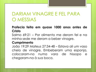 DARIAM VINAGRE E FEL PARA
O MESSIAS
Profecia feita em quase 1000 anos antes de
Cristo
Salmo 69:21 – Por alimento me deram fel e na
minha sede me deram a beber vinagre.
Cumprimento
João 19:29 Mateus 27:34-48 – Estava ali um vaso
cheio de vinagre. Embeberam uma esponja,
colocaram-na numa vara de hissopo e
chegaram-na à sua boca.

 