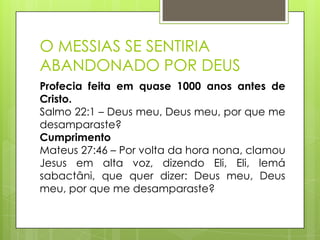 O MESSIAS SE SENTIRIA
ABANDONADO POR DEUS
Profecia feita em quase 1000 anos antes de
Cristo.
Salmo 22:1 – Deus meu, Deus meu, por que me
desamparaste?
Cumprimento
Mateus 27:46 – Por volta da hora nona, clamou
Jesus em alta voz, dizendo Eli, Eli, lemá
sabactâni, que quer dizer: Deus meu, Deus
meu, por que me desamparaste?

 