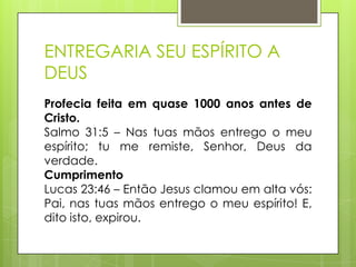 ENTREGARIA SEU ESPÍRITO A
DEUS
Profecia feita em quase 1000 anos antes de
Cristo.
Salmo 31:5 – Nas tuas mãos entrego o meu
espírito; tu me remiste, Senhor, Deus da
verdade.
Cumprimento
Lucas 23:46 – Então Jesus clamou em alta vós:
Pai, nas tuas mãos entrego o meu espírito! E,
dito isto, expirou.

 