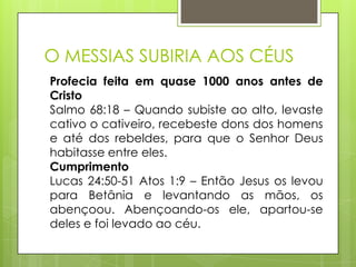 O MESSIAS SUBIRIA AOS CÉUS
Profecia feita em quase 1000 anos antes de
Cristo
Salmo 68:18 – Quando subiste ao alto, levaste
cativo o cativeiro, recebeste dons dos homens
e até dos rebeldes, para que o Senhor Deus
habitasse entre eles.
Cumprimento
Lucas 24:50-51 Atos 1:9 – Então Jesus os levou
para Betânia e levantando as mãos, os
abençoou. Abençoando-os ele, apartou-se
deles e foi levado ao céu.

 