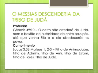 O MESSIAS DESCENDERIA DA
TRIBO DE JUDÁ
Profecias
Gênesis 49:10 – O cetro não arredará de Judá,
nem o bastão de autoridade de entre seus pés,
até que venha Siló e a ele obedecerão os
povos.
Cumprimento
Lucas 3:33 Mateus 1: 2-3 – Filho de Animadabe,
filho de Admim, filho de Arni, filho de Esrom,
filho de Farés, filho de Judá.

 
