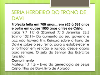 SERIA HERDEIRO DO TRONO DE
DAVI
Profecia feita em 700 anos... em 625 à 586 anos
e outra em quase 1000 anos antes de Cristo.
Isaías 9:7 11:1-5 2Samuel 7:13 Jeremias 23:5
Salmo 132:11– Do aumento do seu governo e
paz não haverá fim. Reinará sobre o trono de
Davi e sobre o seu reino, para o estabelecer e
o fortificar em retidão e justiça, desde agora
para sempre. O zelo do Senhor dos Exércitos
fará isto.
Cumprimento
Mateus 1:1 1:6 – Livro da genealogia de Jesus
Cristo, filho de Davi, livro de Abraão.

 