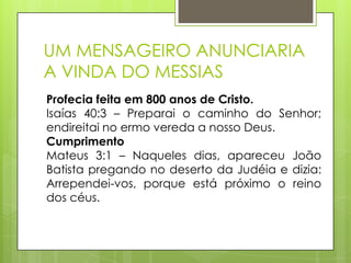 UM MENSAGEIRO ANUNCIARIA
A VINDA DO MESSIAS
Profecia feita em 800 anos de Cristo.
Isaías 40:3 – Preparai o caminho do Senhor;
endireitai no ermo vereda a nosso Deus.
Cumprimento
Mateus 3:1 – Naqueles dias, apareceu João
Batista pregando no deserto da Judéia e dizia:
Arrependei-vos, porque está próximo o reino
dos céus.

 