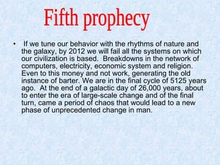 If we tune our behavior with the rhythms of nature and the galaxy, by 2012 we will fail all the systems on which our civilization is based.  Breakdowns in the network of computers, electricity, economic system and religion.  Even to this money and not work, generating the old instance of barter. We are in the final cycle of 5125 years ago.  At the end of a galactic day of 26,000 years, about to enter the era of large-scale change and of the final turn, came a period of chaos that would lead to a new phase of unprecedented change in man.  Fifth prophecy  