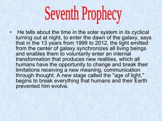 He tells about the time in the solar system in its cyclical turning out at night, to enter the dawn of the galaxy, says that in the 13 years from 1999 to 2012, the light emitted from the center of galaxy synchronizes all living beings and enables them to voluntarily enter an internal transformation that produces new realities, which all humans have the opportunity to change and break their limitations receiving a new meaning, communication through thought. A new stage called the "age of light," begins to break everything that humans and their Earth prevented him evolve.  Seventh Prophecy  