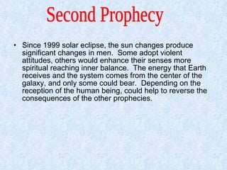Since 1999 solar eclipse, the sun changes produce significant changes in men.  Some adopt violent attitudes, others would enhance their senses more spiritual reaching inner balance.  The energy that Earth receives and the system comes from the center of the galaxy, and only some could bear.  Depending on the reception of the human being, could help to reverse the consequences of the other prophecies.  Second Prophecy  