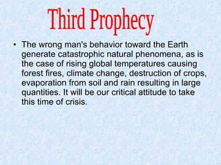 The wrong man's behavior toward the Earth generate catastrophic natural phenomena, as is the case of rising global temperatures causing forest fires, climate change, destruction of crops, evaporation from soil and rain resulting in large quantities. It will be our critical attitude to take this time of crisis.  Third Prophecy  