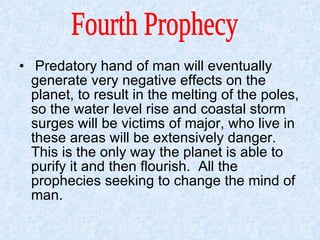 Predatory hand of man will eventually generate very negative effects on the planet, to result in the melting of the poles, so the water level rise and coastal storm surges will be victims of major, who live in these areas will be extensively danger.  This is the only way the planet is able to purify it and then flourish.  All the prophecies seeking to change the mind of man.  Fourth Prophecy  
