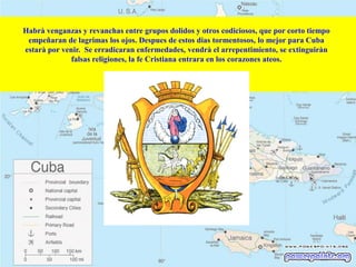 Habrà venganzas y revanchas entre grupos dolidos y otros codiciosos, que por corto tiempo
empeñaran de lagrimas los ojos. Despues de estos dias tormentosos, lo mejor para Cuba
estarà por venir. Se erradicaran enfermedades, vendrà el arrepentimiento, se extinguiràn
falsas religiones, la fe Cristiana entrara en los corazones ateos.

 