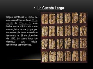 • La Cuenta Larga

Según científicos el inicio de
este calendario se dio el 11 de
agosto de 3114 a. C., esta
fecha marca el inicio de la era
cosmogónica actual y que por
consecuencia este calendario
terminaría el 21 de diciembre
del 2012. La cuenta larga fue
diseñada      para      reflejar
fenómenos astronómicos.
 