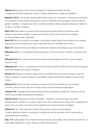 Miqueias 4: 8 Quanto a você, ó torre do rebanho, ó fortaleza da cidade de Sião,
o antigo domínio será restaurado a você; a realeza voltará para a cidade de Jerusalém.
Miqueias 2: 12-13 Vou de fato ajuntar todos vocês, ó Jacó; sim, vou reunir o remanescente de Israel.
Eu os ajuntarei como ovelhas num aprisco, como um rebanho numa pastagem; haverá ruído de
grande multidão. 13 Aquele que abre o caminho irá adiante deles; passarão pela porta e sairão. O
rei deles, o Senhor, os guiará
Naum 1:15 Vejam sobre os montes os pés do que anuncia boas notícias e proclama a paz!
Celebre as suas festas, ó Judá, e cumpra os seus votos. Nunca mais o perverso a invadirá;
ele será completamente destruído.
Naum 3:19 Não há cura para a sua chaga; a sua ferida é mortal. Quem ouve notícias a seu respeito
bate palmas pela sua queda, pois, quem não sofreu por sua crueldade sem limites?
Naum 1:7 O Senhor é bom, um refúgio em tempos de angústia. Ele protege os que nele confiam,
Habacuque, 3.2 Ele é o evangelista de Deus que clama: "Aviva a tua obra, ó Senhor, no decorrer dos
anos
Habacuque 2:14 Mas a terra se encherá do conhecimento da glória do Senhor, como as águas
enchem o mar.
Habacuque 3:11 O sol e a lua pararam em suas moradas, diante do reflexo de tuas flechas voadoras,
diante do lampejo de tua lança reluzente.
Sofonias 2:3 Busquem o Senhor, todos vocês, os humildes da terra, vocês que fazem o que ele
ordena. Busquem a justiça, busquem a humildade; talvez vocês tenham abrigo no dia da ira do
Senhor.
Sofonias 3:15 O Senhor anulou a sentença contra você, ele fez retroceder os seus inimigos.
O Senhor, o Rei de Israel, está em seu meio; nunca mais você temerá perigo algum.
Sofonias 1:14 "O grande dia do Senhor está próximo; está próximo e logo vem. Ouçam! O dia do
Senhor será amargo; até os guerreiros gritarão.
Sofonias 3:16-17 Naquele dia, dirão a Jerusalém: "Não tema, ó Sião;não deixe suas mãos
enfraquecerem. O Senhor, o seu Deus, está em seu meio, poderoso para salvar. Ele se regozijará em
você; com o seu amor a renovará, ele se regozijará em você com brados de alegria".
Sofonias 3:5 No meio dela está o Senhor, que é justo e jamais comete injustiça.
A cada manhã ele ministra a sua justiça, e a cada novo dia ele não falha, mas o injusto não se
envergonha da sua injustiça.
Ageu 2::9 A glória deste novo templo será maior do que a do antigo", diz o Senhor dos Exércitos. "E
neste lugar estabelecerei a paz", declara o Senhor dos Exércitos.
 