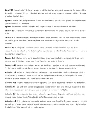 Ageu 2:23 Naquele dia", declara o Senhor dos Exércitos, "eu o tomarei, meu servo Zorobabel, filho
de Sealtiel", declara o Senhor, e farei de você um anel de selar, porque o tenho escolhido", declara
o Senhor dos Exércitos.
Ageu 1:8 Subam o monte para trazer madeira. Construam o templo, para que eu me alegre e nele
seja glorificado", diz o Senhor.
Ageu 1:7 Assim diz o Senhor dos Exércitos: "Vejam aonde os seus caminhos os levaram!
Zacarias 12:10 – Cães me rodearam; o ajuntamento de malfeitores me cercou, trespassaram-me as mãos e
os pés.
Zacarias 9,9: Exulta de alegria, filha de Sião, solta gritos de júbilo, filha de Jerusalém; eis que vem a
ti o teu rei, justo e vitorioso; ele é simples e vem montado num jumento, no potro de uma
jumenta”.
Zacarias 13:7 – Desperta, ó espada, contra o meu pastor e contra o homem que é o meu
companheiro, diz o Senhor dos Exércitos; fere o pastor e as ovelhas ficarão dispersas; mas volverei a
mão para os pequeninos.
Zacarias 3:8 'Ouçam bem, sumo sacerdote Josué e seus companheiros sentados diante de você,
homens que simbolizam coisas que virão: Trarei o meu servo, o Renovo.
Zacarias 11:13 E o Senhor me disse: "Lance isto ao oleiro", o ótimo preço pelo qual me avaliaram!
Por isso tomei as trinta moedas de prata e as atirei no templo do Senhor, para o oleiro.
Malaquias 3:1 Vejam, eu enviarei o meu mensageiro, que preparará o caminho diante de mim. E
então, de repente, o Senhor que vocês buscam virá para o seu templo; o mensageiro da aliança,
aquele que vocês desejam, virá diz o Senhor dos Exércitos.
Malaquias 4 :5 Vejam, eu enviarei a vocês o profeta Elias antes do grande e temível dia do Senhor.
Malaquias 4:6 Ele fará com que os corações dos pais se voltem para seus filhos, e os corações dos
filhos para seus pais; do contrário, eu virei e castigarei a terra com maldição.
Malaquias 3:3 Ele se assentará como um refinador e purificador de prata; purificará os levitas e os
refinará como ouro e prata. Assim trarão ao Senhor ofertas com justiça.
Malaquias 4:1 Pois certamente vem o dia, ardente como uma fornalha. Todos os arrogantes e todos
os malfeitores serão como palha, e aquele dia, que está chegando, ateará fogo neles", diz o Senhor
dos Exércitos. "Não sobrará raiz ou galho algum.
 