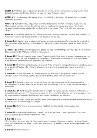 JUÍZES 2:10 Depois que toda aquela geração foi reunida a seus antepassados, surgiu uma nova
geração que não conhecia o Senhor e o que ele havia feito por Israel.
JUÍZES 6:12 Então o Anjo do Senhor apareceu a Gideão e lhe disse: "O Senhor está com você,
poderoso guerreiro".
Rute 4: 4-9 Também estou adquirindo o direito de ter como mulher a moabita Rute, viúva de
Malom, para manter o nome do falecido sobre a sua herança e para que o seu nome não
desapareça do meio da sua família ou dos registros da cidade. Vocês hoje são testemunhas
disso!
Rute 4:17 As mulheres da vizinhança celebraram o seu nome e disseram: "Noemi tem um filho!", e
lhe deram o nome de Obede. Este foi o pai de Jessé, pai de Davi.
1 Samuel 2:10 Aqueles que se opõem ao Senhor serão despedaçados. Ele trovejará do céu contra
eles; o Senhor julgará até os confins da terra. "Ele dará poder a seu rei e exaltará a força do seu
ungido
1 Samuel 7:12 Então Samuel pegou uma pedra e a ergueu entre Mispá e Sem; e deu-lhe o nome de
Ebenézer, dizendo: "Até aqui o Senhor nos ajudou".
1 Samuel 15:22 Samuel, porém, respondeu:"Acaso tem o Senhor tanto prazerem holocaustos e em
sacrifícios quanto em que se obedeça à sua palavra? A obediência é melhor do que o sacrifício,
e a submissão é melhor do que a gordura de carneiros.
1 Samuel 16:7 O Senhor, contudo, disse a Samuel: "Não considere sua aparência nem sua altura, pois
eu o rejeitei. O Senhor não vê como o homem: o homem vê a aparência, mas o Senhor vê o
coração".
1 Samuel 15:23 Pois a rebeldia é como o pecado da feitiçaria; a arrogância, como o mal da
idolatria. Assim como você rejeitou a palavra do Senhor, ele o rejeitou como rei".
2 Samuel 7:12 Quando a sua vida chegar ao fim e você descansar com os seus antepassados,
escolherei um dos seus filhos para sucedê-lo, um fruto do seu próprio corpo, e eu estabelecerei o
reino dele.
2 Samuel 7:13-14 Será ele quem construirá um templo em honra ao meu nome, e eu firmarei o
trono dele para sempre. 14 Eu serei seu pai, e ele será meu filho. Quando ele cometer algum erro,
eu o punirei com o castigo dos homens, com açoites aplicados por homens.
2 Samuel 7:16 Quanto a você, sua dinastia e seu reino permanecerão para sempre diante de mim; o
seu trono será estabelecido para sempre
2 Samuel 22:50 Por isso te louvarei entre as nações,ó Senhor; cantarei louvores ao teu
nome.
2 Samuel 23:3 O Deus de Israel falou, a Rocha de Israel me disse: 'Quem governa o povo com
justiça, quem o governa com o temor de Deus,
1 Reis 8:23 E orou:
"Senhor, Deus de Israel, não há Deus como tu em cima nos céus nem embaixo na terra! Tu que
guardas a tua aliança de amor com os teus servos que, de todo o coração, andam segundo a tua
vontade.
1 Reis 9:3 O Senhor lhe disse:
 