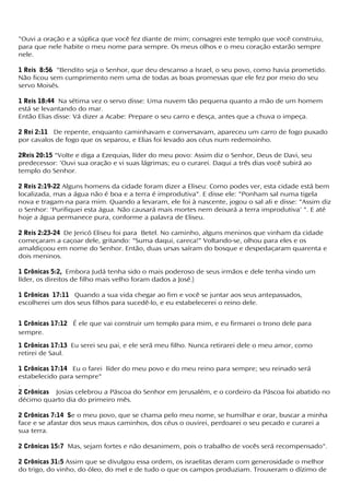 "Ouvi a oração e a súplica que você fez diante de mim; consagrei este templo que você construiu,
para que nele habite o meu nome para sempre. Os meus olhos e o meu coração estarão sempre
nele.
1 Reis 8:56 "Bendito seja o Senhor, que deu descanso a Israel, o seu povo, como havia prometido.
Não ficou sem cumprimento nem uma de todas as boas promessas que ele fez por meio do seu
servo Moisés.
1 Reis 18:44 Na sétima vez o servo disse: Uma nuvem tão pequena quanto a mão de um homem
está se levantando do mar.
Então Elias disse: Vá dizer a Acabe: Prepare o seu carro e desça, antes que a chuva o impeça.
2 Rei 2:11 De repente, enquanto caminhavam e conversavam, apareceu um carro de fogo puxado
por cavalos de fogo que os separou, e Elias foi levado aos céus num redemoinho.
2Reis 20:15 "Volte e diga a Ezequias, líder do meu povo: Assim diz o Senhor, Deus de Davi, seu
predecessor: 'Ouvi sua oração e vi suas lágrimas; eu o curarei. Daqui a três dias você subirá ao
templo do Senhor.
2 Reis 2:19-22 Alguns homens da cidade foram dizer a Eliseu: Como podes ver, esta cidade está bem
localizada, mas a água não é boa e a terra é improdutiva". E disse ele: "Ponham sal numa tigela
nova e tragam-na para mim. Quando a levaram, ele foi à nascente, jogou o sal ali e disse: "Assim diz
o Senhor: 'Purifiquei esta água. Não causará mais mortes nem deixará a terra improdutiva' ". E até
hoje a água permanece pura, conforme a palavra de Eliseu.
2 Reis 2:23-24 De Jericó Eliseu foi para Betel. No caminho, alguns meninos que vinham da cidade
começaram a caçoar dele, gritando: "Suma daqui, careca!" Voltando-se, olhou para eles e os
amaldiçoou em nome do Senhor. Então, duas ursas saíram do bosque e despedaçaram quarenta e
dois meninos.
1 Crônicas 5:2, Embora Judá tenha sido o mais poderoso de seus irmãos e dele tenha vindo um
líder, os direitos de filho mais velho foram dados a José.)
1 Crônicas 17:11 Quando a sua vida chegar ao fim e você se juntar aos seus antepassados,
escolherei um dos seus filhos para sucedê-lo, e eu estabelecerei o reino dele.
1 Crônicas 17:12 É ele que vai construir um templo para mim, e eu firmarei o trono dele para
sempre.
1 Crônicas 17:13 Eu serei seu pai, e ele será meu filho. Nunca retirarei dele o meu amor, como
retirei de Saul.
1 Crônicas 17:14 Eu o farei líder do meu povo e do meu reino para sempre; seu reinado será
estabelecido para sempre"
.
2 Crônicas Josias celebrou a Páscoa do Senhor em Jerusalém, e o cordeiro da Páscoa foi abatido no
décimo quarto dia do primeiro mês.
2 Crônicas 7:14 Se o meu povo, que se chama pelo meu nome, se humilhar e orar, buscar a minha
face e se afastar dos seus maus caminhos, dos céus o ouvirei, perdoarei o seu pecado e curarei a
sua terra.
2 Crônicas 15:7 Mas, sejam fortes e não desanimem, pois o trabalho de vocês será recompensado".
2 Crônicas 31:5 Assim que se divulgou essa ordem, os israelitas deram com generosidade o melhor
do trigo, do vinho, do óleo, do mel e de tudo o que os campos produziam. Trouxeram o dízimo de
 