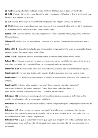 JO 42:2 Sei que podes fazer todas as coisas; nenhum dos teus planos pode ser frustrado.
JO 1:21 E disse: Saí nu do ventre da minha mãe, e nu partirei. O Senhor o deu, o Senhor o levou;
louvado seja o nome do Senhor ".
JO 6:29 Nunca darei razão a vocês! Minha integridade não negarei jamais, até a morte.
JO 19: 23 Eu sei que o meu Redentor vive e que no fim se levantará sobre a terra. 26 E, depois que
o meu corpo estiver destruído e sem carne, verei a Deus.
Salmos 110:4 – Jurou o Senhor e não se arrependerá: Tu és sacerdote eterno, segundo a ordem de
Melquisedeque.
Salmos 69:9 – Pois o zelo da sua casa me consumiu e as injúrias dos que te ultrajam caem sobre
mim.
Salmo 109:7-8 – Quando for julgado, saia condenado e em pecado se lhe torne a sua oração. Sejam
poucos os seus dias; outro tome o seu ofício.
Salmo 22:18 – Repartem entre si as minhas vestes e lançam sortes sobre minha túnica.
Salmos 42:1 – Eis aqui o meu servo, a quem te sustento; o meu escolhido, em que minha alma se
compraz; pus sobre ele o meu Espírito e ele promulgará o direito aos gentios.
Provérbios 8: 24 Nasci quando ainda não havia abismos, quando não existiam fontes de águas;
Provérbios 8: 23 Fui formada desde a eternidade, desde o princípio, antes de existir a terra.
Provérbios 8: 22 "O Senhor me criou como o princípio de seu caminho, antes das suas obras mais
antigas;
Provérbios 30: 4 Quem subiu aos céus e desceu? Quem ajuntou nas mãos os ventos?
Quem embrulhou as águas em sua capa? Quem fixou todos os limites da terra?
Qual é o seu nome e o nome do seu filho? Conte-me, se você sabe!
Eclesiastes 4:12 Um homem sozinho pode ser vencido, mas dois conseguem defender-se. Um
cordão de três dobras não se rompe com facilidade.
Eclesiastes 3:1 Para tudo há uma ocasião certa; há um tempo certo para cada propósito debaixo do
céu:
Eclesiastes 11:9 Alegre-se, jovem, na sua mocidade! Seja feliz o seu coração nos dias da sua
juventude! Siga por onde seu coração mandar, até onde a sua vista alcançar; mas saiba que por
todas essas coisas Deus o trará a julgamento.
Eclesiastes 9:10 O que as suas mãos tiverem que fazer, que o façam com toda a sua força, pois na
sepultura, para onde você vai, não há atividade nem planejamento, não há conhecimento nem
sabedoria.
 
