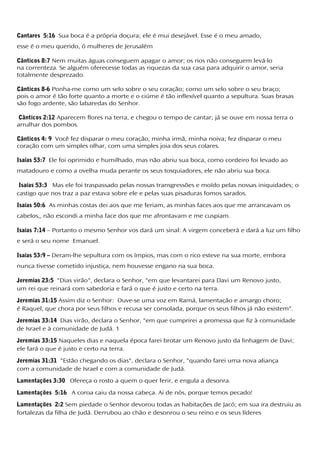 Cantares 5:16 Sua boca é a própria doçura; ele é mui desejável. Esse é o meu amado,
esse é o meu querido, ó mulheres de Jerusalém
Cânticos 8:7 Nem muitas águas conseguem apagar o amor; os rios não conseguem levá-lo
na correnteza. Se alguém oferecesse todas as riquezas da sua casa para adquirir o amor, seria
totalmente desprezado.
Cânticos 8-6 Ponha-me como um selo sobre o seu coração; como um selo sobre o seu braço;
pois o amor é tão forte quanto a morte e o ciúme é tão inflexível quanto a sepultura. Suas brasas
são fogo ardente, são labaredas do Senhor.
Cânticos 2:12 Aparecem flores na terra, e chegou o tempo de cantar; já se ouve em nossa terra o
arrulhar dos pombos.
Cânticos 4: 9 Você fez disparar o meu coração, minha irmã, minha noiva; fez disparar o meu
coração com um simples olhar, com uma simples joia dos seus colares.
Isaías 53:7 Ele foi oprimido e humilhado, mas não abriu sua boca, como cordeiro foi levado ao
matadouro e como a ovelha muda perante os seus tosquiadores, ele não abriu sua boca.
Isaías 53:3 Mas ele foi traspassado pelas nossas transgressões e moído pelas nossas iniquidades; o
castigo que nos traz a paz estava sobre ele e pelas suas pisaduras fomos sarados.
Isaías 50:6 As minhas costas dei aos que me feriam, as minhas faces aos que me arrancavam os
cabelos,, não escondi a minha face dos que me afrontavam e me cuspiam.
Isaías 7:14 – Portanto o mesmo Senhor vos dará um sinal: A virgem conceberá e dará a luz um filho
e será o seu nome Emanuel.
Isaías 53:9 – Deram-lhe sepultura com os ímpios, mas com o rico esteve na sua morte, embora
nunca tivesse cometido injustiça, nem houvesse engano na sua boca.
Jeremias 23:5 "Dias virão", declara o Senhor, "em que levantarei para Davi um Renovo justo,
um rei que reinará com sabedoria e fará o que é justo e certo na terra.
Jeremias 31:15 Assim diz o Senhor: Ouve-se uma voz em Ramá, lamentação e amargo choro;
é Raquel, que chora por seus filhos e recusa ser consolada, porque os seus filhos já não existem".
Jeremias 33:14 Dias virão, declara o Senhor, "em que cumprirei a promessa que fiz à comunidade
de Israel e à comunidade de Judá. 1
Jeremias 33:15 Naqueles dias e naquela época farei brotar um Renovo justo da linhagem de Davi;
ele fará o que é justo e certo na terra.
Jeremias 31:31 "Estão chegando os dias", declara o Senhor, "quando farei uma nova aliança
com a comunidade de Israel e com a comunidade de Judá.
Lamentações 3:30 Ofereça o rosto a quem o quer ferir, e engula a desonra.
Lamentações 5:16 A coroa caiu da nossa cabeça. Ai de nós, porque temos pecado!
Lamentações 2:2 Sem piedade o Senhor devorou todas as habitações de Jacó; em sua ira destruiu as
fortalezas da filha de Judá. Derrubou ao chão e desonrou o seu reino e os seus líderes
 