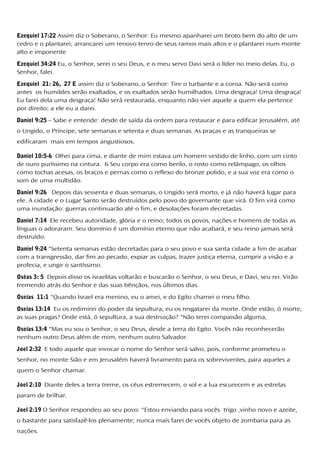 Ezequiel 17:22 Assim diz o Soberano, o Senhor: Eu mesmo apanharei um broto bem do alto de um
cedro e o plantarei; arrancarei um renovo tenro de seus ramos mais altos e o plantarei num monte
alto e imponente
Ezequiel 34:24 Eu, o Senhor, serei o seu Deus, e o meu servo Davi será o líder no meio delas. Eu, o
Senhor, falei.
Ezequiel 21: 26, 27 E assim diz o Soberano, o Senhor: Tire o turbante e a coroa. Não será como
antes os humildes serão exaltados, e os exaltados serão humilhados. Uma desgraça! Uma desgraça!
Eu farei dela uma desgraça! Não será restaurada, enquanto não vier aquele a quem ela pertence
por direito; a ele eu a darei.
Daniel 9:25 – Sabe e entende: desde de saída da ordem para restaurar e para edificar Jerusalém, até
o Ungido, o Príncipe, sete semanas e setenta e duas semanas. As praças e as tranqueiras se
edificaram mais em tempos angustiosos.
Daniel 10:5-6 Olhei para cima, e diante de mim estava um homem vestido de linho, com um cinto
de ouro puríssimo na cintura. 6 Seu corpo era como berilo, o rosto como relâmpago, os olhos
como tochas acesas, os braços e pernas como o reflexo do bronze polido, e a sua voz era como o
som de uma multidão.
Daniel 9:26 Depois das sessenta e duas semanas, o Ungido será morto, e já não haverá lugar para
ele. A cidade e o Lugar Santo serão destruídos pelo povo do governante que virá. O fim virá como
uma inundação: guerras continuarão até o fim, e desolações foram decretadas.
Daniel 7:14 Ele recebeu autoridade, glória e o reino; todos os povos, nações e homens de todas as
línguas o adoraram. Seu domínio é um domínio eterno que não acabará, e seu reino jamais será
destruído.
Daniel 9:24 "Setenta semanas estão decretadas para o seu povo e sua santa cidade a fim de acabar
com a transgressão, dar fim ao pecado, expiar as culpas, trazer justiça eterna, cumprir a visão e a
profecia, e ungir o santíssimo.
Oséas 3: 5 Depois disso os israelitas voltarão e buscarão o Senhor, o seu Deus, e Davi, seu rei. Virão
tremendo atrás do Senhor e das suas bênçãos, nos últimos dias.
Oseias 11:1 "Quando Israel era menino, eu o amei, e do Egito chamei o meu filho.
Oseias 13:14 Eu os redimirei do poder da sepultura; eu os resgatarei da morte. Onde estão, ó morte,
as suas pragas? Onde está, ó sepultura, a sua destruição? "Não terei compaixão alguma,
Oseias 13:4 "Mas eu sou o Senhor, o seu Deus, desde a terra do Egito. Vocês não reconhecerão
nenhum outro Deus além de mim, nenhum outro Salvador.
Joel 2:32 E todo aquele que invocar o nome do Senhor será salvo, pois, conforme prometeu o
Senhor, no monte Sião e em Jerusalém haverá livramento para os sobreviventes, para aqueles a
quem o Senhor chamar.
Joel 2:10 Diante deles a terra treme, os céus estremecem, o sol e a lua escurecem e as estrelas
param de brilhar.
Joel 2:19 O Senhor respondeu ao seu povo: "Estou enviando para vocês trigo ,vinho novo e azeite,
o bastante para satisfazê-los plenamente; nunca mais farei de vocês objeto de zombaria para as
nações.
 