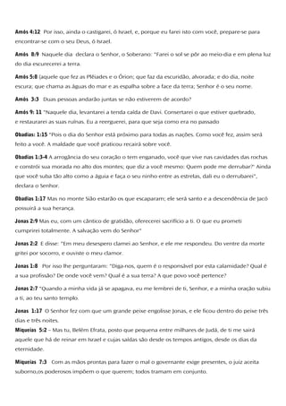 Amós 4:12 Por isso, ainda o castigarei, ó Israel, e, porque eu farei isto com você, prepare-se para
encontrar-se com o seu Deus, ó Israel.
Amós 8:9 Naquele dia declara o Senhor, o Soberano: "Farei o sol se pôr ao meio-dia e em plena luz
do dia escurecerei a terra.
Amós 5:8 (aquele que fez as Plêiades e o Órion; que faz da escuridão, alvorada; e do dia, noite
escura; que chama as águas do mar e as espalha sobre a face da terra; Senhor é o seu nome.
Amós 3:3 Duas pessoas andarão juntas se não estiverem de acordo?
Amós 9: 11 "Naquele dia, levantarei a tenda caída de Davi. Consertarei o que estiver quebrado,
e restaurarei as suas ruínas. Eu a reerguerei, para que seja como era no passado
Obadias: 1:15 "Pois o dia do Senhor está próximo para todas as nações. Como você fez, assim será
feito a você. A maldade que você praticou recairá sobre você.
Obadias 1:3-4 A arrogância do seu coração o tem enganado, você que vive nas cavidades das rochas
e constrói sua morada no alto dos montes; que diz a você mesmo: Quem pode me derrubar?' Ainda
que você suba tão alto como a águia e faça o seu ninho entre as estrelas, dali eu o derrubarei",
declara o Senhor.
Obadias 1:17 Mas no monte Sião estarão os que escaparam; ele será santo e a descendência de Jacó
possuirá a sua herança.
Jonas 2:9 Mas eu, com um cântico de gratidão, oferecerei sacrifício a ti. O que eu prometi
cumprirei totalmente. A salvação vem do Senhor"
Jonas 2:2 E disse: "Em meu desespero clamei ao Senhor, e ele me respondeu. Do ventre da morte
gritei por socorro, e ouviste o meu clamor.
Jonas 1:8 Por isso lhe perguntaram: "Diga-nos, quem é o responsável por esta calamidade? Qual é
a sua profissão? De onde você vem? Qual é a sua terra? A que povo você pertence?
Jonas 2:7 "Quando a minha vida já se apagava, eu me lembrei de ti, Senhor, e a minha oração subiu
a ti, ao teu santo templo.
Jonas 1:17 O Senhor fez com que um grande peixe engolisse Jonas, e ele ficou dentro do peixe três
dias e três noites.
Miqueias 5:2 – Mas tu, Belém Efrata, posto que pequena entre milhares de Judá, de ti me sairá
aquele que há de reinar em Israel e cujas saídas são desde os tempos antigos, desde os dias da
eternidade.
Miqueias 7:3 Com as mãos prontas para fazer o mal o governante exige presentes, o juiz aceita
suborno,os poderosos impõem o que querem; todos tramam em conjunto.
 