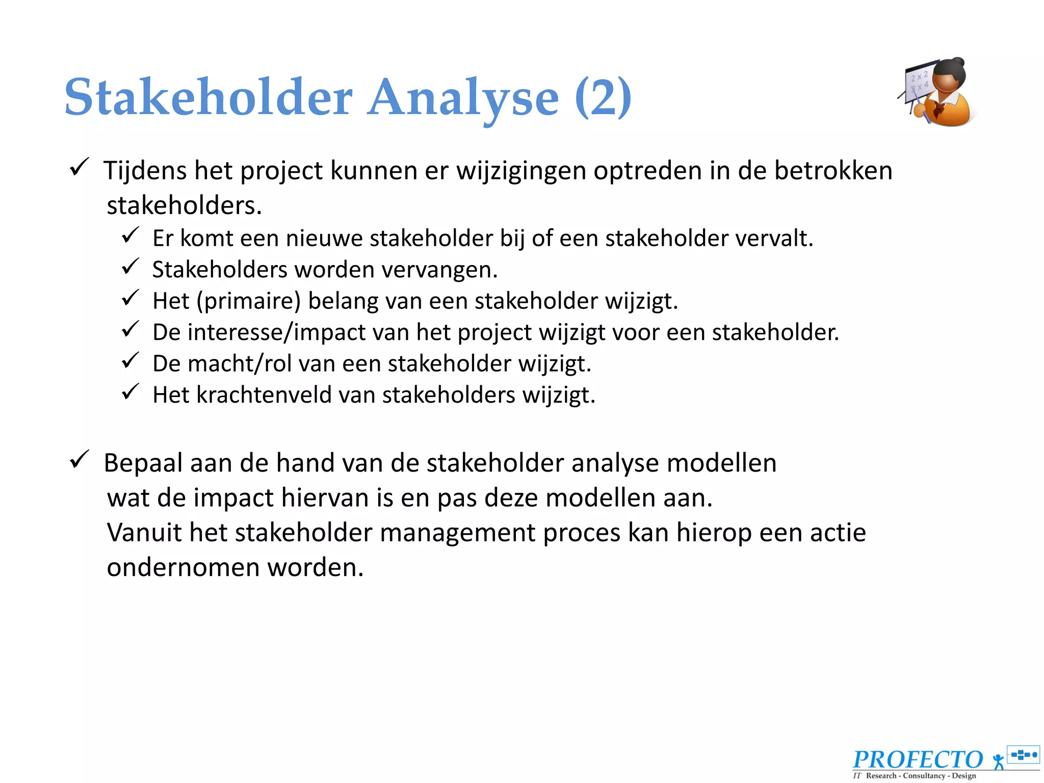Stakeholder Analyse (2)
 Tijdens het project kunnen er wijzigingen optreden in de betrokken
  stakeholders.
       Er komt een nieuwe stakeholder bij of een stakeholder vervalt.
       Stakeholders worden vervangen.
       Het (primaire) belang van een stakeholder wijzigt.
       De interesse/impact van het project wijzigt voor een stakeholder.
       De macht/rol van een stakeholder wijzigt.
       Het krachtenveld van stakeholders wijzigt.

 Bepaal aan de hand van de stakeholder analyse modellen
  wat de impact hiervan is en pas deze modellen aan.
  Vanuit het stakeholder management proces kan hierop een actie
  ondernomen worden.
 