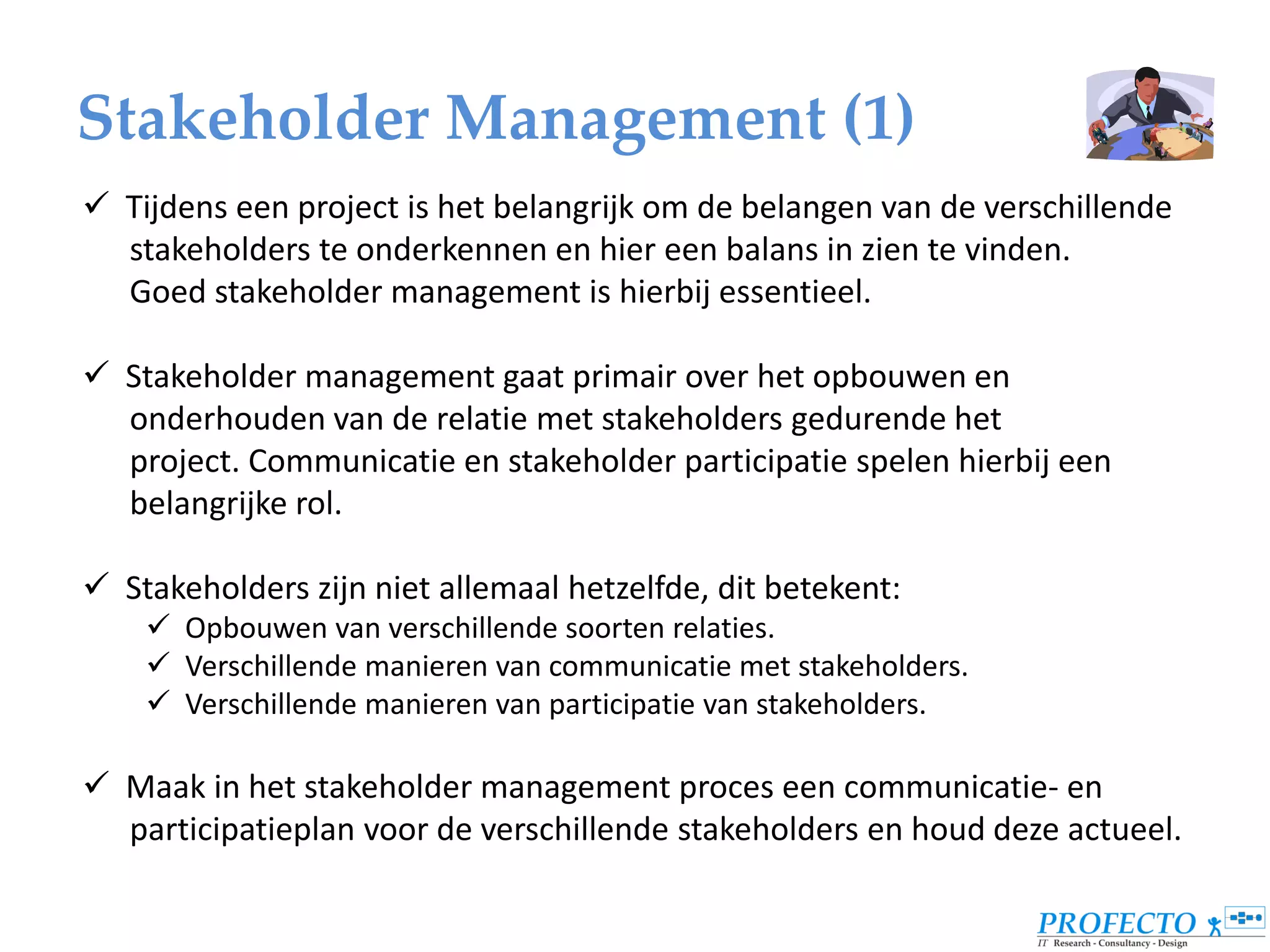 Stakeholder Management (1)
 Tijdens een project is het belangrijk om de belangen van de verschillende
  stakeholders te onderkennen en hier een balans in zien te vinden.
  Goed stakeholder management is hierbij essentieel.

 Stakeholder management gaat primair over het opbouwen en
  onderhouden van de relatie met stakeholders gedurende het
  project. Communicatie en stakeholder participatie spelen hierbij een
  belangrijke rol.

 Stakeholders zijn niet allemaal hetzelfde, dit betekent:
     Opbouwen van verschillende soorten relaties.
     Verschillende manieren van communicatie met stakeholders.
     Verschillende manieren van participatie van stakeholders.

 Maak in het stakeholder management proces een communicatie- en
  participatieplan voor de verschillende stakeholders en houd deze actueel.
 