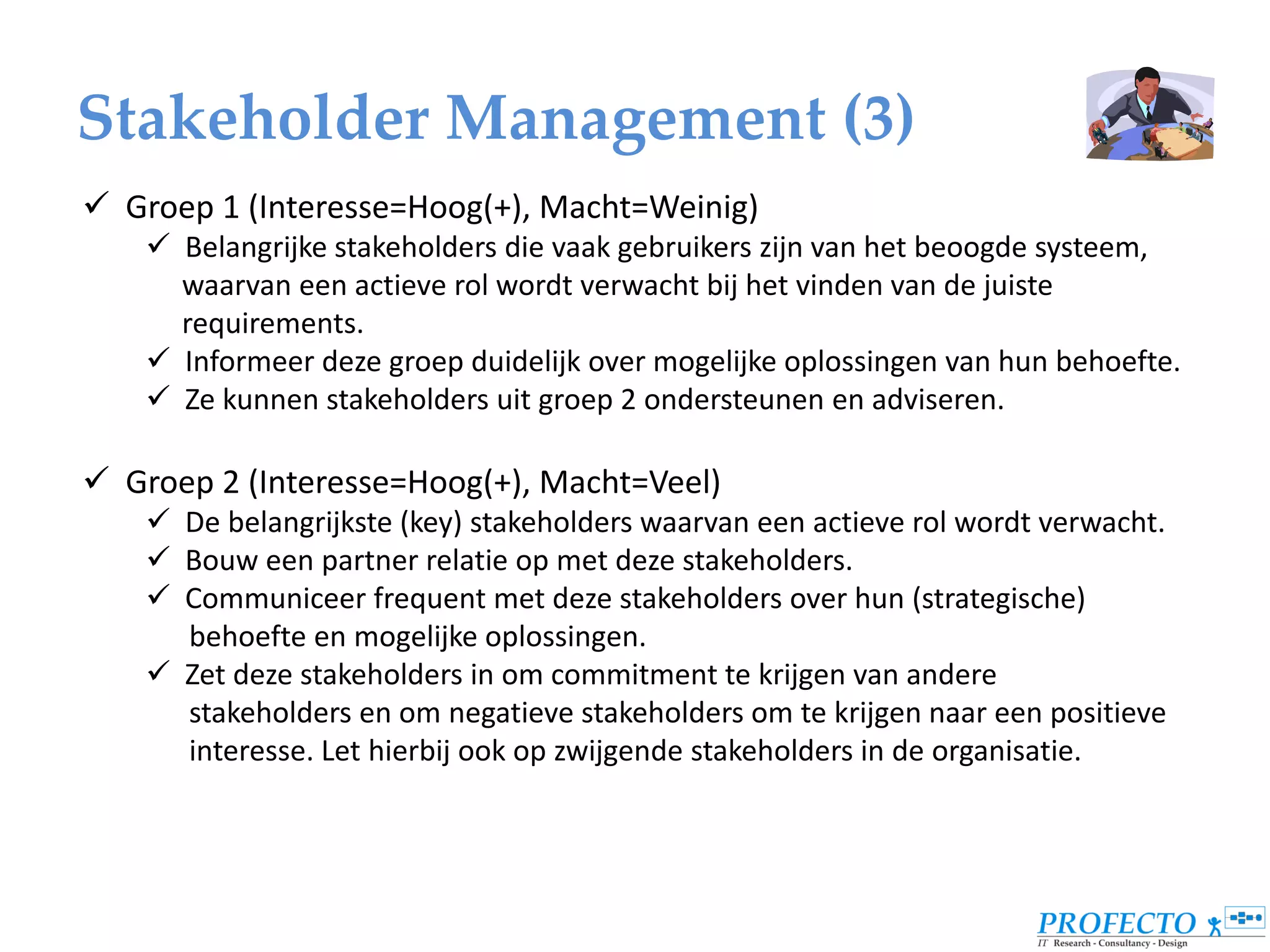 Stakeholder Management (3)
 Groep 1 (Interesse=Hoog(+), Macht=Weinig)
     Belangrijke stakeholders die vaak gebruikers zijn van het beoogde systeem,
      waarvan een actieve rol wordt verwacht bij het vinden van de juiste
      requirements.
     Informeer deze groep duidelijk over mogelijke oplossingen van hun behoefte.
     Ze kunnen stakeholders uit groep 2 ondersteunen en adviseren.

 Groep 2 (Interesse=Hoog(+), Macht=Veel)
     De belangrijkste (key) stakeholders waarvan een actieve rol wordt verwacht.
     Bouw een partner relatie op met deze stakeholders.
     Communiceer frequent met deze stakeholders over hun (strategische)
      behoefte en mogelijke oplossingen.
     Zet deze stakeholders in om commitment te krijgen van andere
      stakeholders en om negatieve stakeholders om te krijgen naar een positieve
      interesse. Let hierbij ook op zwijgende stakeholders in de organisatie.
 
