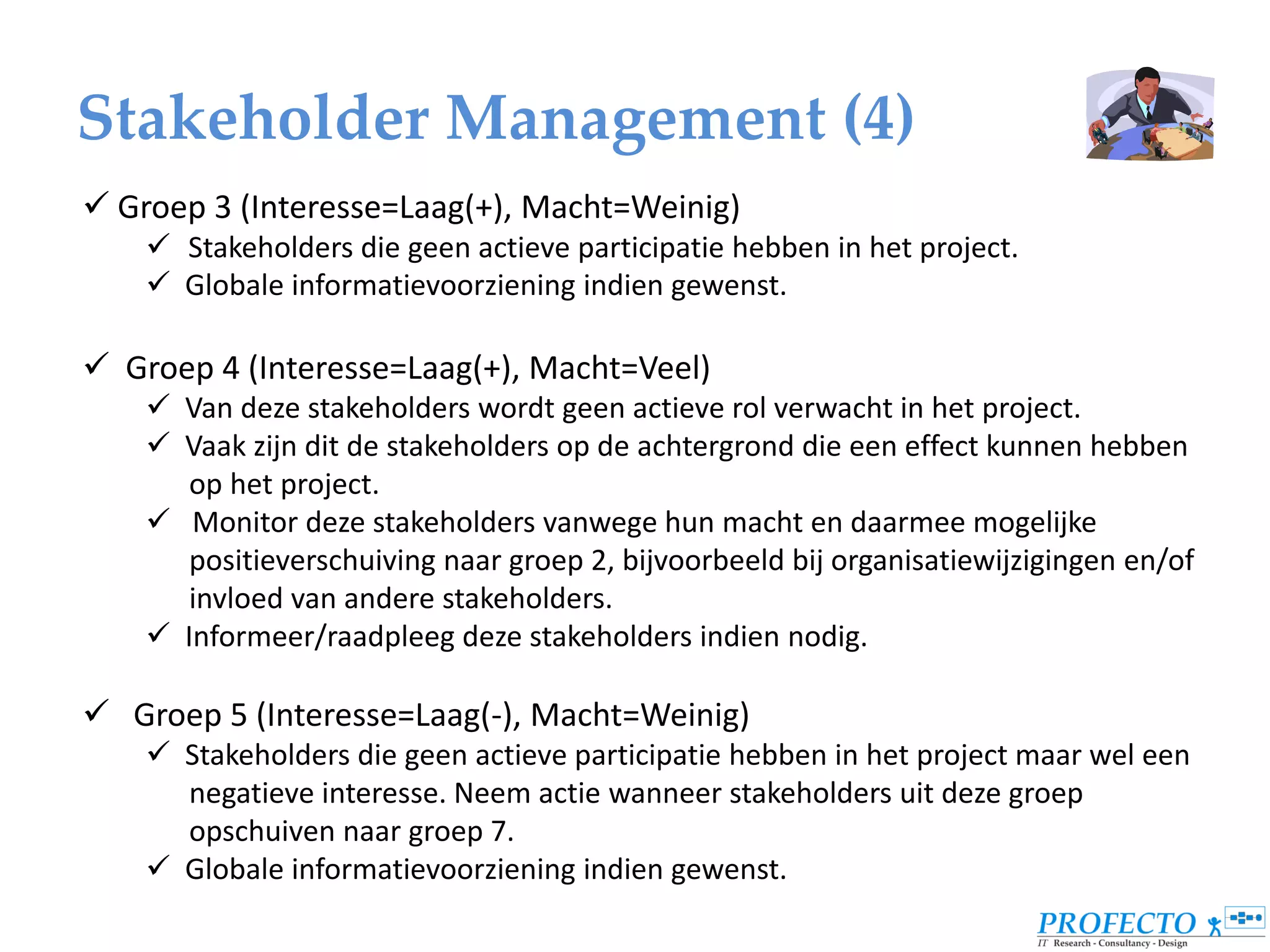 Stakeholder Management (4)
 Groep 3 (Interesse=Laag(+), Macht=Weinig)
     Stakeholders die geen actieve participatie hebben in het project.
     Globale informatievoorziening indien gewenst.

 Groep 4 (Interesse=Laag(+), Macht=Veel)
     Van deze stakeholders wordt geen actieve rol verwacht in het project.
     Vaak zijn dit de stakeholders op de achtergrond die een effect kunnen hebben
       op het project.
     Monitor deze stakeholders vanwege hun macht en daarmee mogelijke
       positieverschuiving naar groep 2, bijvoorbeeld bij organisatiewijzigingen en/of
       invloed van andere stakeholders.
     Informeer/raadpleeg deze stakeholders indien nodig.

 Groep 5 (Interesse=Laag(-), Macht=Weinig)
     Stakeholders die geen actieve participatie hebben in het project maar wel een
      negatieve interesse. Neem actie wanneer stakeholders uit deze groep
      opschuiven naar groep 7.
     Globale informatievoorziening indien gewenst.
 
