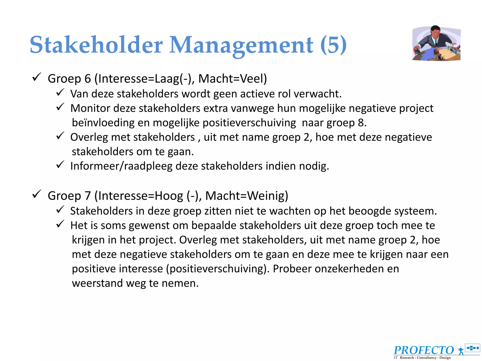 Stakeholder Management (5)
 Groep 6 (Interesse=Laag(-), Macht=Veel)
     Van deze stakeholders wordt geen actieve rol verwacht.
     Monitor deze stakeholders extra vanwege hun mogelijke negatieve project
       beïnvloeding en mogelijke positieverschuiving naar groep 8.
     Overleg met stakeholders , uit met name groep 2, hoe met deze negatieve
       stakeholders om te gaan.
     Informeer/raadpleeg deze stakeholders indien nodig.

 Groep 7 (Interesse=Hoog (-), Macht=Weinig)
     Stakeholders in deze groep zitten niet te wachten op het beoogde systeem.
     Het is soms gewenst om bepaalde stakeholders uit deze groep toch mee te
      krijgen in het project. Overleg met stakeholders, uit met name groep 2, hoe
      met deze negatieve stakeholders om te gaan en deze mee te krijgen naar een
      positieve interesse (positieverschuiving). Probeer onzekerheden en
      weerstand weg te nemen.
 