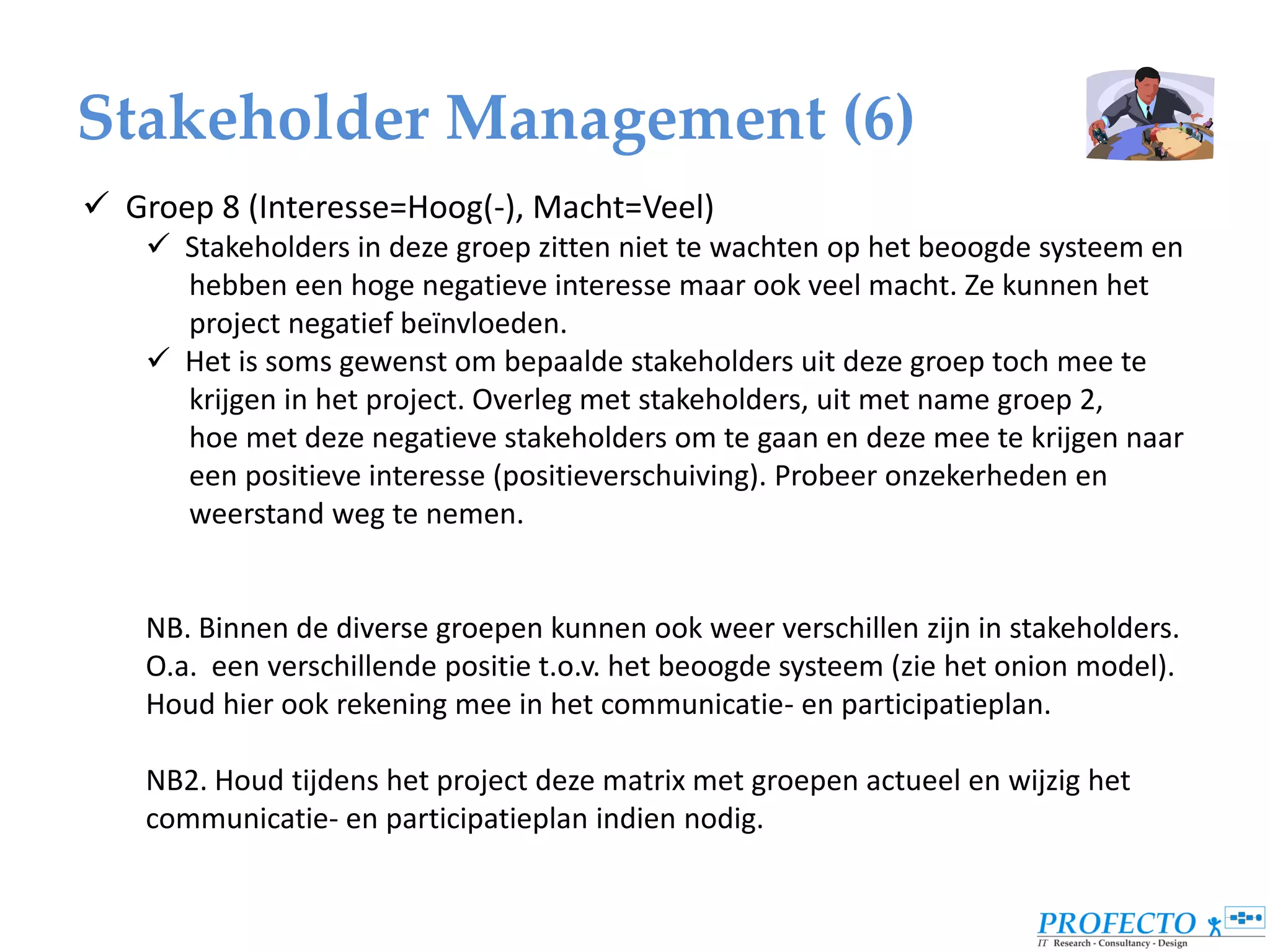 Stakeholder Management (6)
 Groep 8 (Interesse=Hoog(-), Macht=Veel)
     Stakeholders in deze groep zitten niet te wachten op het beoogde systeem en
      hebben een hoge negatieve interesse maar ook veel macht. Ze kunnen het
      project negatief beïnvloeden.
     Het is soms gewenst om bepaalde stakeholders uit deze groep toch mee te
      krijgen in het project. Overleg met stakeholders, uit met name groep 2,
      hoe met deze negatieve stakeholders om te gaan en deze mee te krijgen naar
      een positieve interesse (positieverschuiving). Probeer onzekerheden en
      weerstand weg te nemen.


    NB. Binnen de diverse groepen kunnen ook weer verschillen zijn in stakeholders.
    O.a. een verschillende positie t.o.v. het beoogde systeem (zie het onion model).
    Houd hier ook rekening mee in het communicatie- en participatieplan.

    NB2. Houd tijdens het project deze matrix met groepen actueel en wijzig het
    communicatie- en participatieplan indien nodig.
 