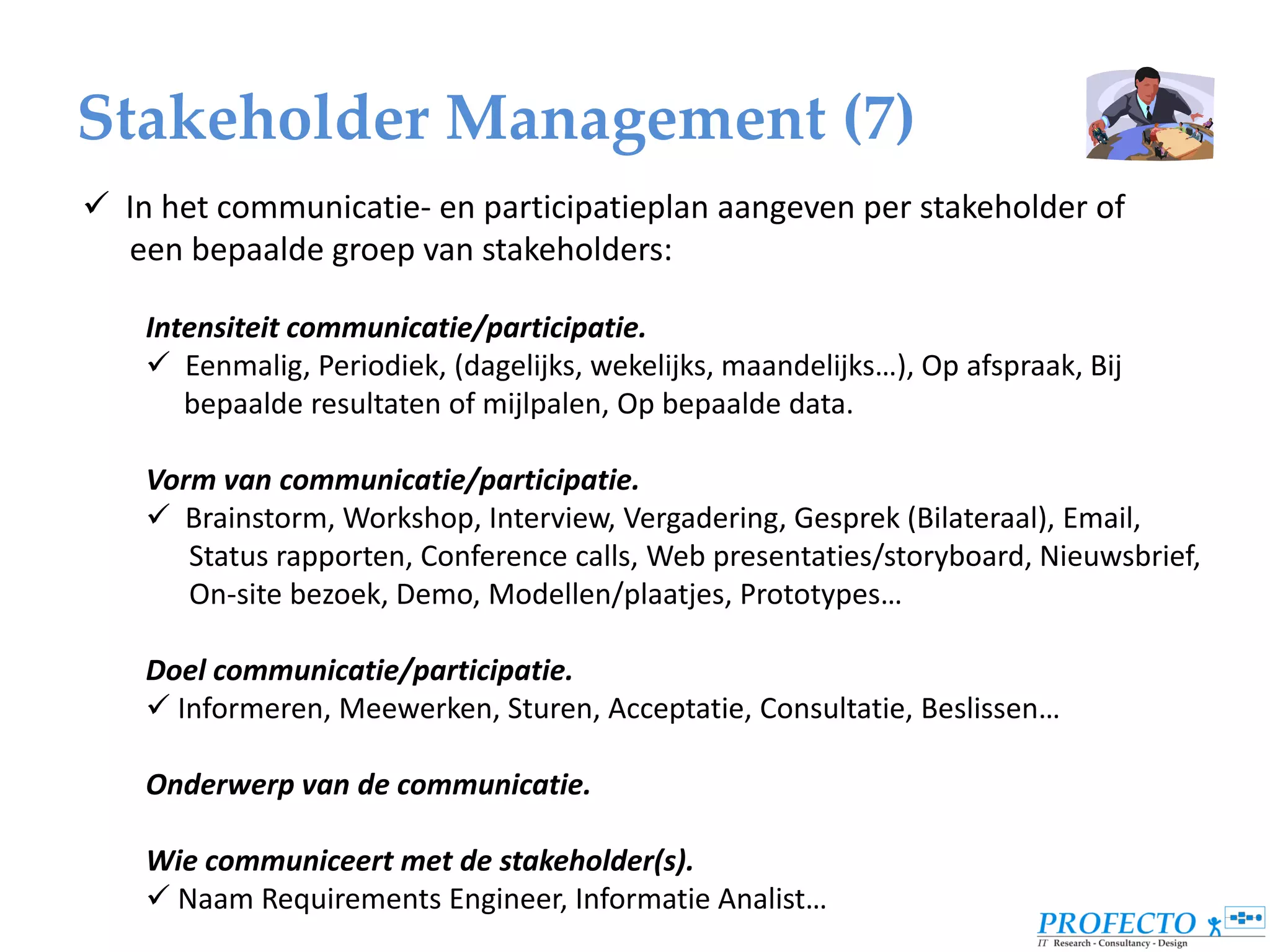 Stakeholder Management (7)
 In het communicatie- en participatieplan aangeven per stakeholder of
  een bepaalde groep van stakeholders:

    Intensiteit communicatie/participatie.
     Eenmalig, Periodiek, (dagelijks, wekelijks, maandelijks…), Op afspraak, Bij
       bepaalde resultaten of mijlpalen, Op bepaalde data.

    Vorm van communicatie/participatie.
     Brainstorm, Workshop, Interview, Vergadering, Gesprek (Bilateraal), Email,
       Status rapporten, Conference calls, Web presentaties/storyboard, Nieuwsbrief,
       On-site bezoek, Demo, Modellen/plaatjes, Prototypes…

    Doel communicatie/participatie.
     Informeren, Meewerken, Sturen, Acceptatie, Consultatie, Beslissen…

    Onderwerp van de communicatie.

    Wie communiceert met de stakeholder(s).
     Naam Requirements Engineer, Informatie Analist…
 