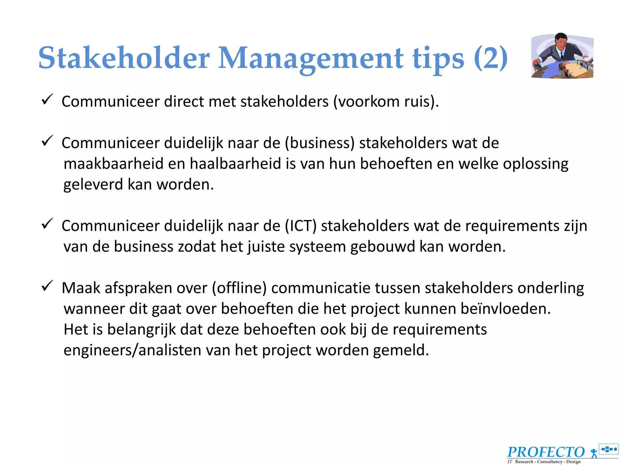 Stakeholder Management tips (2)
 Communiceer direct met stakeholders (voorkom ruis).

 Communiceer duidelijk naar de (business) stakeholders wat de
  maakbaarheid en haalbaarheid is van hun behoeften en welke oplossing
  geleverd kan worden.

 Communiceer duidelijk naar de (ICT) stakeholders wat de requirements zijn
  van de business zodat het juiste systeem gebouwd kan worden.

 Maak afspraken over (offline) communicatie tussen stakeholders onderling
  wanneer dit gaat over behoeften die het project kunnen beïnvloeden.
  Het is belangrijk dat deze behoeften ook bij de requirements
  engineers/analisten van het project worden gemeld.
 