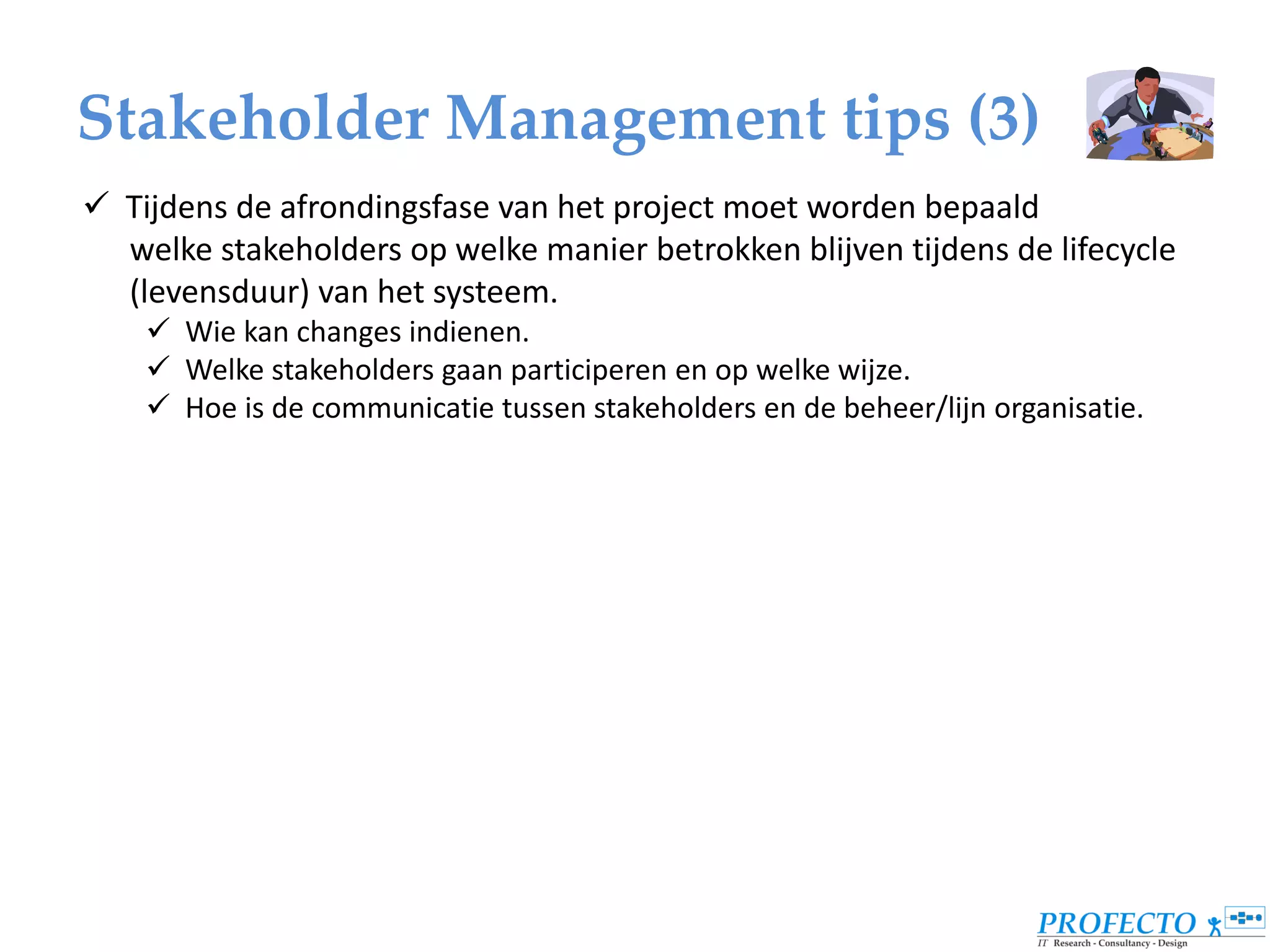 Stakeholder Management tips (3)
 Tijdens de afrondingsfase van het project moet worden bepaald
  welke stakeholders op welke manier betrokken blijven tijdens de lifecycle
  (levensduur) van het systeem.
     Wie kan changes indienen.
     Welke stakeholders gaan participeren en op welke wijze.
     Hoe is de communicatie tussen stakeholders en de beheer/lijn organisatie.
 