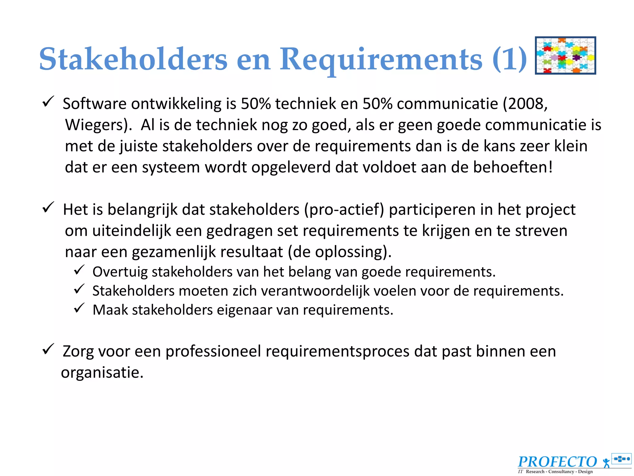 Stakeholders en Requirements (1)
 Software ontwikkeling is 50% techniek en 50% communicatie (2008,
  Wiegers). Al is de techniek nog zo goed, als er geen goede communicatie is
  met de juiste stakeholders over de requirements dan is de kans zeer klein
  dat er een systeem wordt opgeleverd dat voldoet aan de behoeften!

 Het is belangrijk dat stakeholders (pro-actief) participeren in het project
  om uiteindelijk een gedragen set requirements te krijgen en te streven
  naar een gezamenlijk resultaat (de oplossing).
     Overtuig stakeholders van het belang van goede requirements.
     Stakeholders moeten zich verantwoordelijk voelen voor de requirements.
     Maak stakeholders eigenaar van requirements.

 Zorg voor een professioneel requirementsproces dat past binnen een
  organisatie.
 