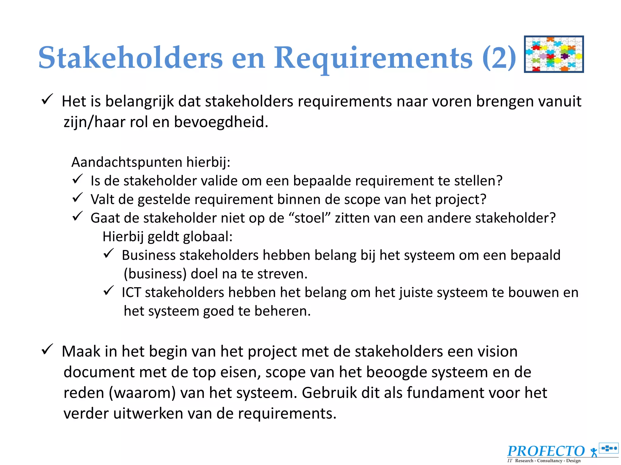 Stakeholders en Requirements (2)
 Het is belangrijk dat stakeholders requirements naar voren brengen vanuit
  zijn/haar rol en bevoegdheid.

    Aandachtspunten hierbij:
     Is de stakeholder valide om een bepaalde requirement te stellen?
     Valt de gestelde requirement binnen de scope van het project?
     Gaat de stakeholder niet op de “stoel” zitten van een andere stakeholder?
         Hierbij geldt globaal:
          Business stakeholders hebben belang bij het systeem om een bepaald
            (business) doel na te streven.
          ICT stakeholders hebben het belang om het juiste systeem te bouwen en
            het systeem goed te beheren.

 Maak in het begin van het project met de stakeholders een vision
  document met de top eisen, scope van het beoogde systeem en de
  reden (waarom) van het systeem. Gebruik dit als fundament voor het
  verder uitwerken van de requirements.
 