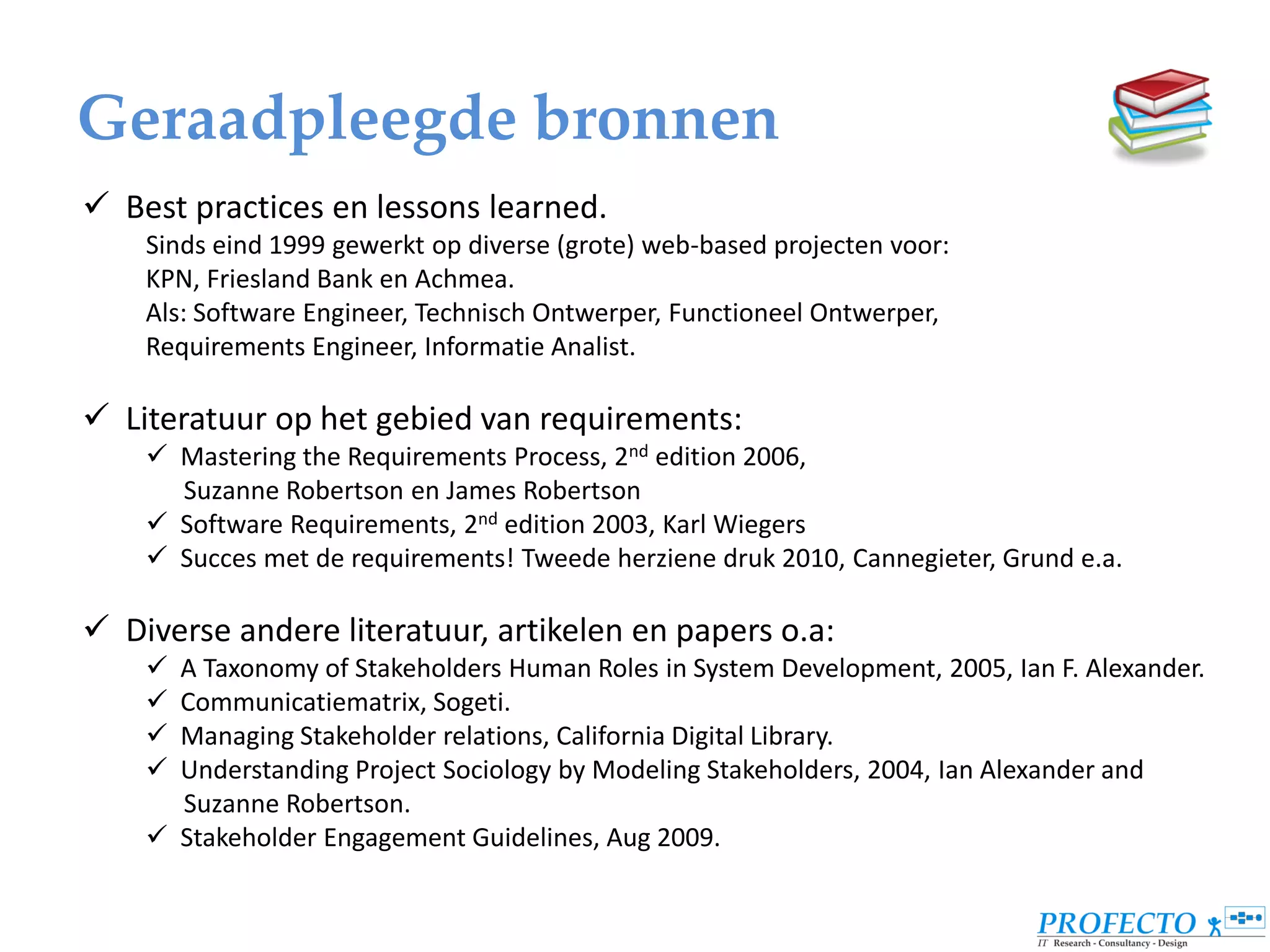 Geraadpleegde bronnen
 Best practices en lessons learned.
    Sinds eind 1999 gewerkt op diverse (grote) web-based projecten voor:
    KPN, Friesland Bank en Achmea.
    Als: Software Engineer, Technisch Ontwerper, Functioneel Ontwerper,
    Requirements Engineer, Informatie Analist.

 Literatuur op het gebied van requirements:
     Mastering the Requirements Process, 2nd edition 2006,
      Suzanne Robertson en James Robertson
     Software Requirements, 2nd edition 2003, Karl Wiegers
     Succes met de requirements! Tweede herziene druk 2010, Cannegieter, Grund e.a.

 Diverse andere literatuur, artikelen en papers o.a:
     A Taxonomy of Stakeholders Human Roles in System Development, 2005, Ian F. Alexander.
     Communicatiematrix, Sogeti.
     Managing Stakeholder relations, California Digital Library.
     Understanding Project Sociology by Modeling Stakeholders, 2004, Ian Alexander and
      Suzanne Robertson.
     Stakeholder Engagement Guidelines, Aug 2009.
 