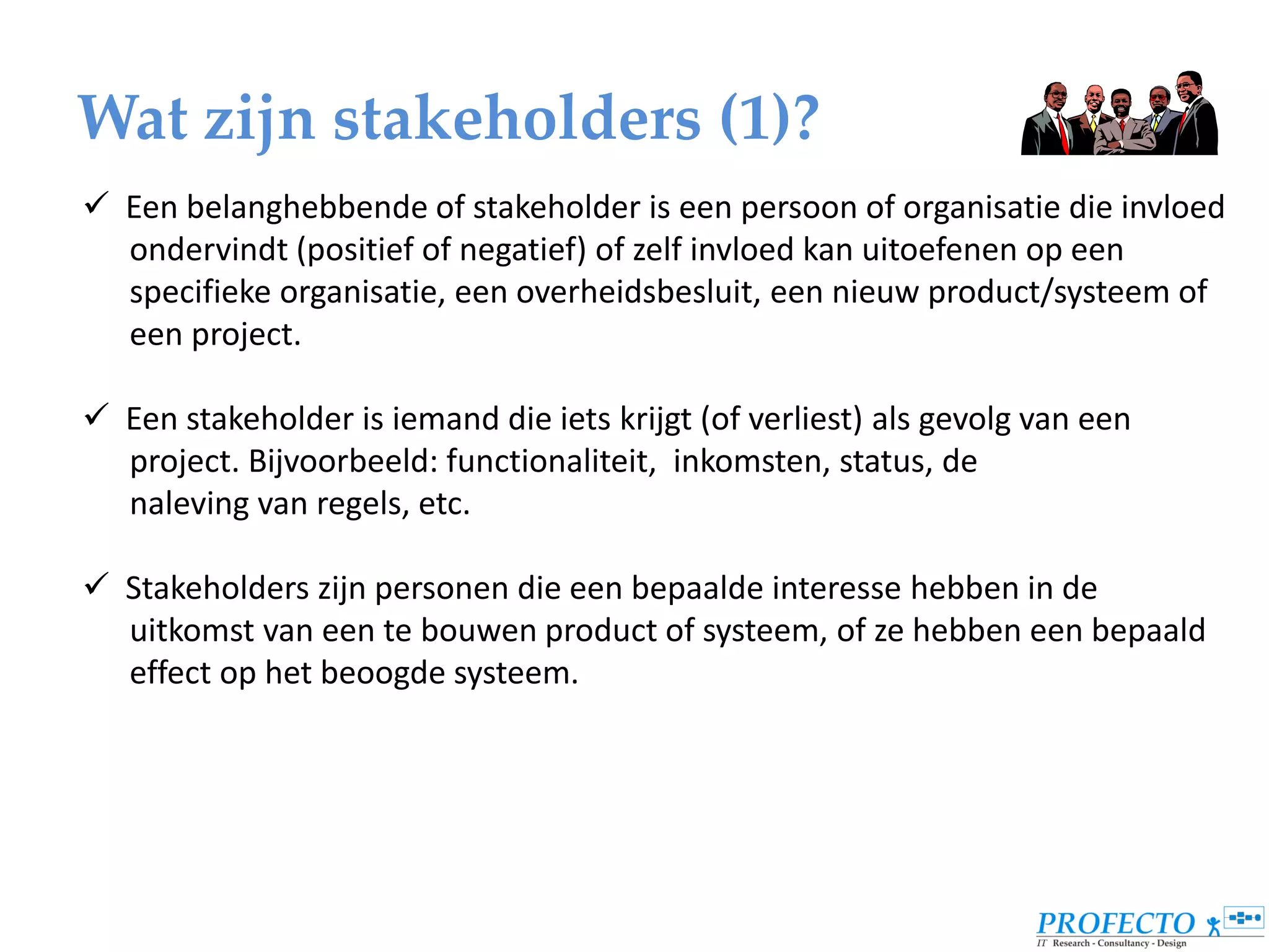 Wat zijn stakeholders (1)?
 Een belanghebbende of stakeholder is een persoon of organisatie die invloed
  ondervindt (positief of negatief) of zelf invloed kan uitoefenen op een
  specifieke organisatie, een overheidsbesluit, een nieuw product/systeem of
  een project.

 Een stakeholder is iemand die iets krijgt (of verliest) als gevolg van een
  project. Bijvoorbeeld: functionaliteit, inkomsten, status, de
  naleving van regels, etc.

 Stakeholders zijn personen die een bepaalde interesse hebben in de
  uitkomst van een te bouwen product of systeem, of ze hebben een bepaald
  effect op het beoogde systeem.
 