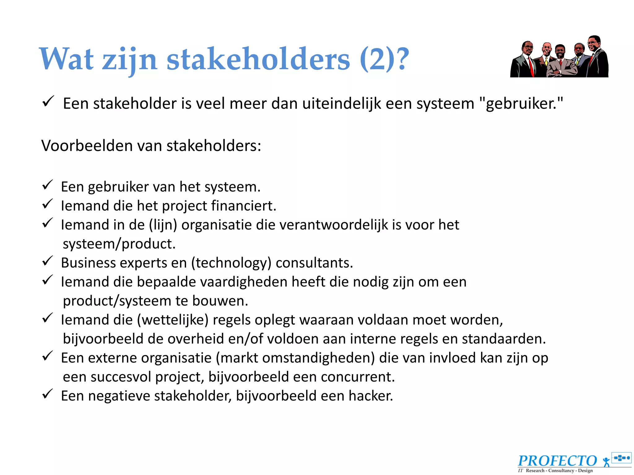 Wat zijn stakeholders (2)?
 Een stakeholder is veel meer dan uiteindelijk een systeem "gebruiker."

Voorbeelden van stakeholders:

 Een gebruiker van het systeem.
 Iemand die het project financiert.
 Iemand in de (lijn) organisatie die verantwoordelijk is voor het
   systeem/product.
 Business experts en (technology) consultants.
 Iemand die bepaalde vaardigheden heeft die nodig zijn om een
   product/systeem te bouwen.
 Iemand die (wettelijke) regels oplegt waaraan voldaan moet worden,
   bijvoorbeeld de overheid en/of voldoen aan interne regels en standaarden.
 Een externe organisatie (markt omstandigheden) die van invloed kan zijn op
   een succesvol project, bijvoorbeeld een concurrent.
 Een negatieve stakeholder, bijvoorbeeld een hacker.
 
