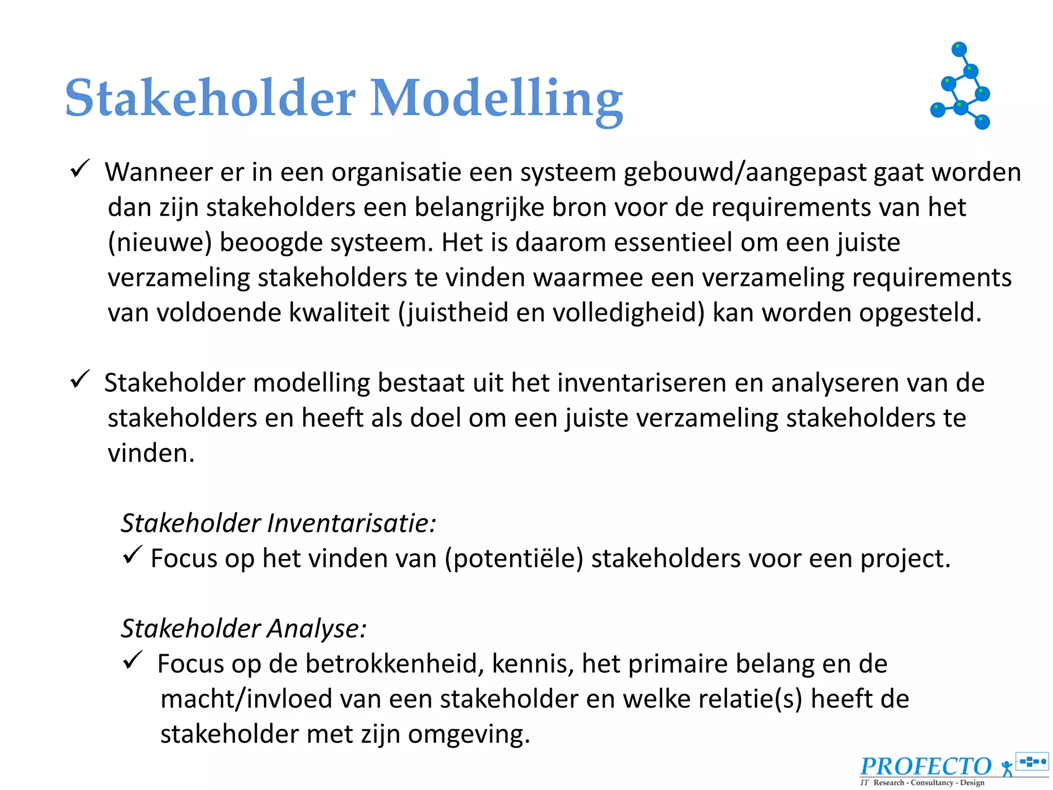 Stakeholder Modelling
 Wanneer er in een organisatie een systeem gebouwd/aangepast gaat worden
  dan zijn stakeholders een belangrijke bron voor de requirements van het
  (nieuwe) beoogde systeem. Het is daarom essentieel om een juiste
  verzameling stakeholders te vinden waarmee een verzameling requirements
  van voldoende kwaliteit (juistheid en volledigheid) kan worden opgesteld.

 Stakeholder modelling bestaat uit het inventariseren en analyseren van de
  stakeholders en heeft als doel om een juiste verzameling stakeholders te
  vinden.

    Stakeholder Inventarisatie:
     Focus op het vinden van (potentiële) stakeholders voor een project.

    Stakeholder Analyse:
     Focus op de betrokkenheid, kennis, het primaire belang en de
       macht/invloed van een stakeholder en welke relatie(s) heeft de
       stakeholder met zijn omgeving.
 