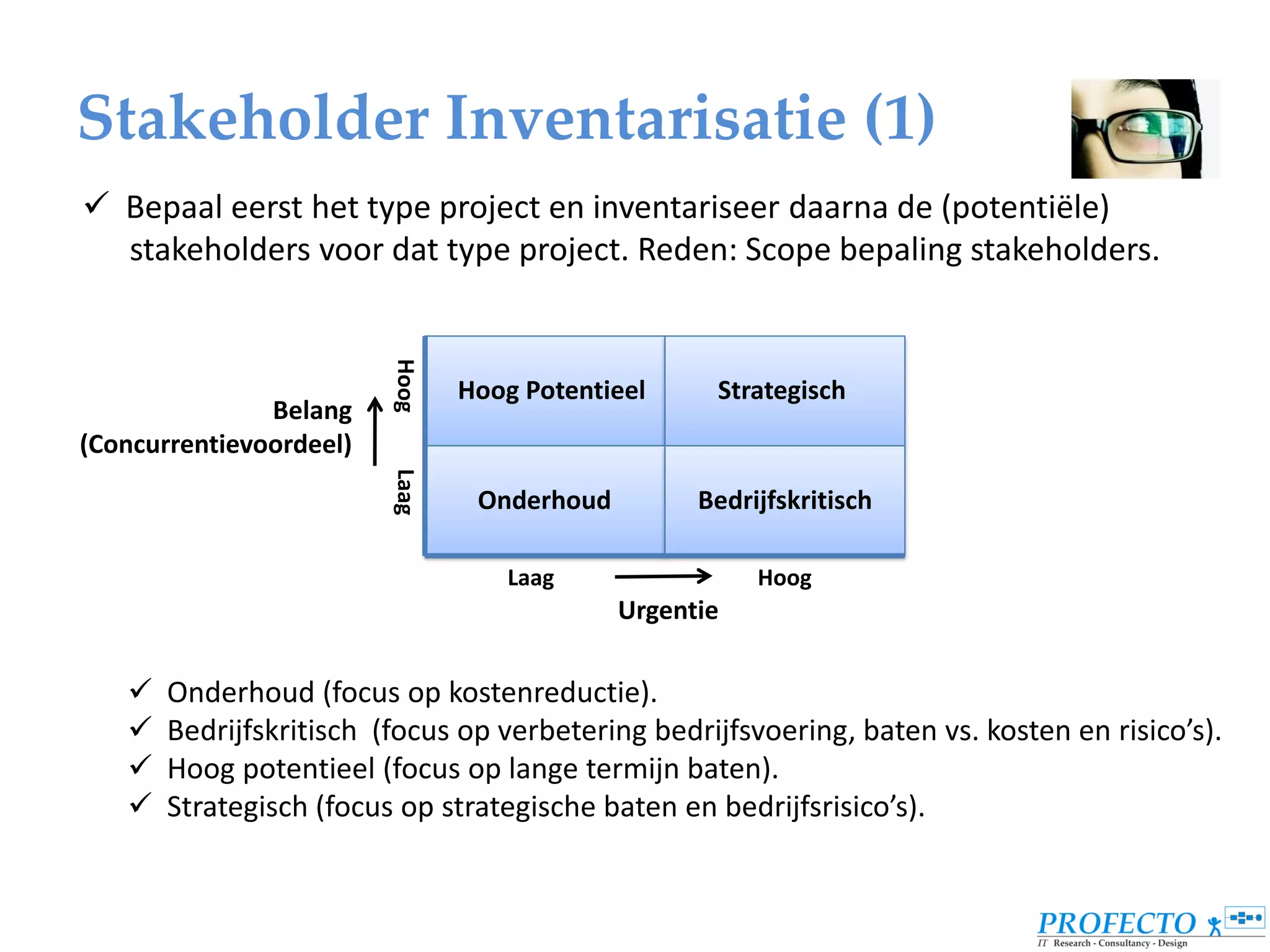 Stakeholder Inventarisatie (1)
 Bepaal eerst het type project en inventariseer daarna de (potentiële)
  stakeholders voor dat type project. Reden: Scope bepaling stakeholders.


                         Hoog   Hoog Potentieel     Strategisch
               Belang
(Concurrentievoordeel)
                         Laag



                                 Onderhoud         Bedrijfskritisch

                                   Laag                 Hoog
                                             Urgentie

      Onderhoud (focus op kostenreductie).
      Bedrijfskritisch (focus op verbetering bedrijfsvoering, baten vs. kosten en risico’s).
      Hoog potentieel (focus op lange termijn baten).
      Strategisch (focus op strategische baten en bedrijfsrisico’s).
 
