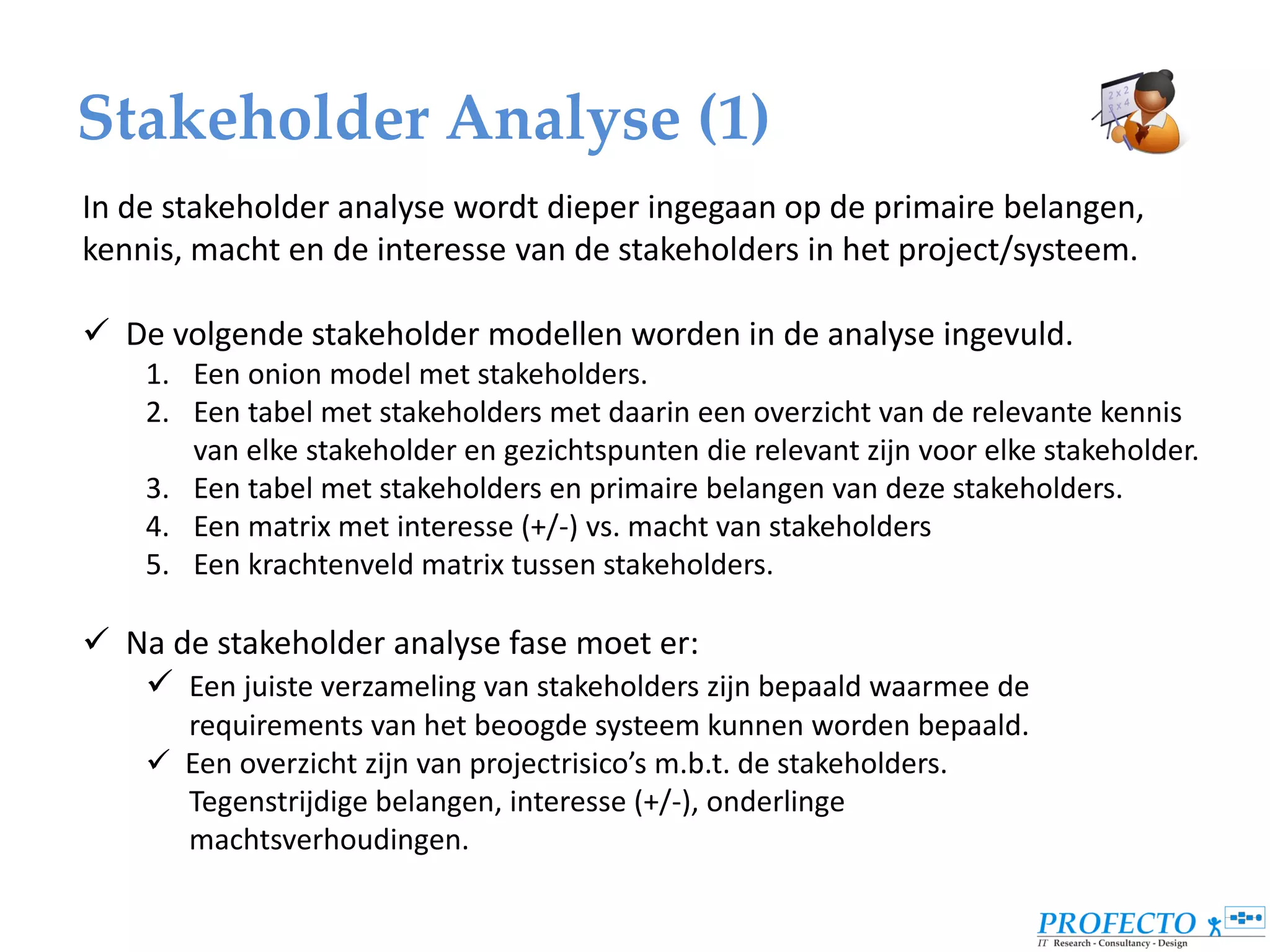 Stakeholder Analyse (1)
In de stakeholder analyse wordt dieper ingegaan op de primaire belangen,
kennis, macht en de interesse van de stakeholders in het project/systeem.

 De volgende stakeholder modellen worden in de analyse ingevuld.
    1. Een onion model met stakeholders.
    2. Een tabel met stakeholders met daarin een overzicht van de relevante kennis
       van elke stakeholder en gezichtspunten die relevant zijn voor elke stakeholder.
    3. Een tabel met stakeholders en primaire belangen van deze stakeholders.
    4. Een matrix met interesse (+/-) vs. macht van stakeholders
    5. Een krachtenveld matrix tussen stakeholders.

 Na de stakeholder analyse fase moet er:
    Een juiste verzameling van stakeholders zijn bepaald waarmee de
      requirements van het beoogde systeem kunnen worden bepaald.
     Een overzicht zijn van projectrisico’s m.b.t. de stakeholders.
      Tegenstrijdige belangen, interesse (+/-), onderlinge
      machtsverhoudingen.
 