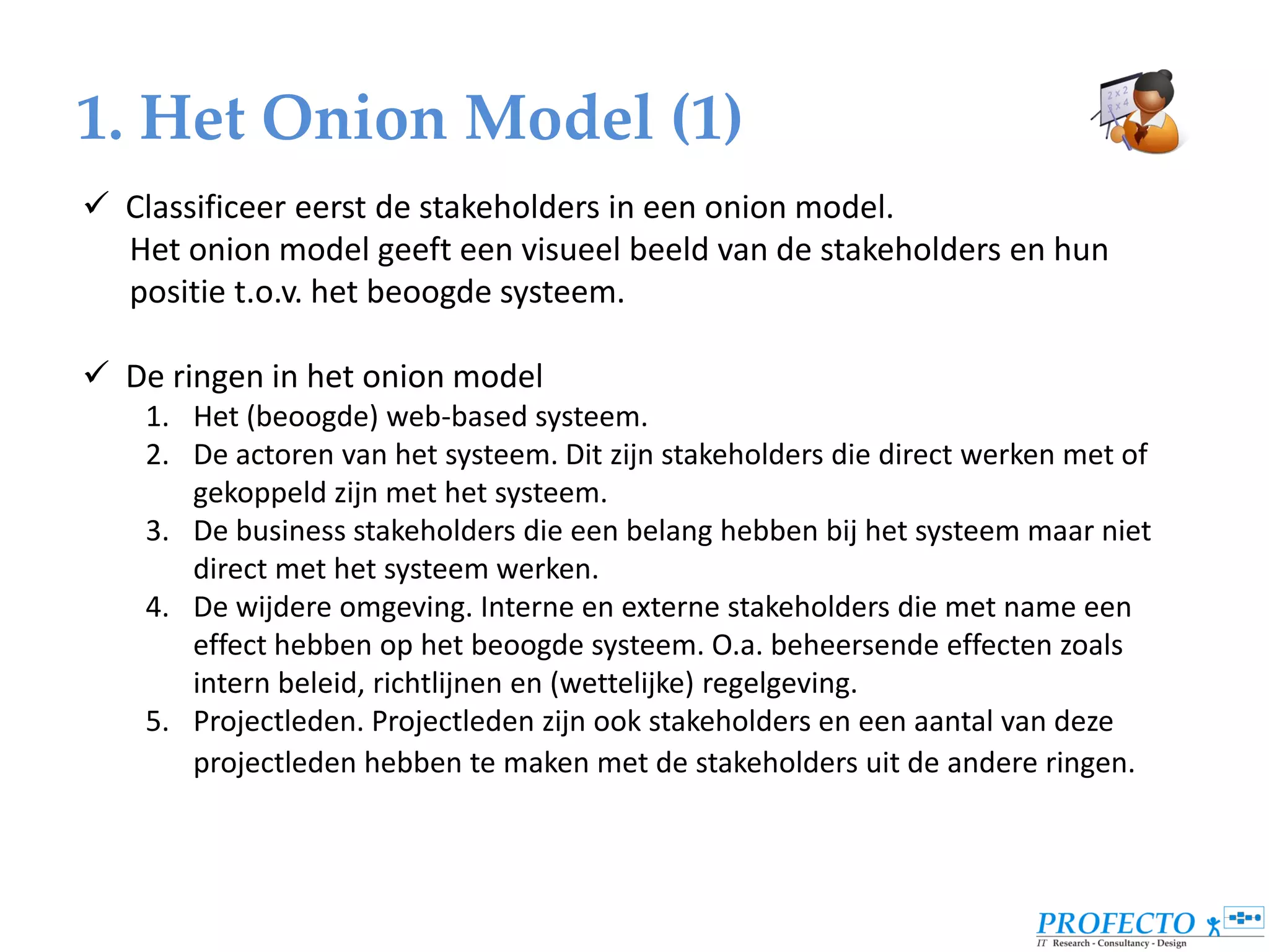 1. Het Onion Model (1)
 Classificeer eerst de stakeholders in een onion model.
  Het onion model geeft een visueel beeld van de stakeholders en hun
  positie t.o.v. het beoogde systeem.

 De ringen in het onion model
    1. Het (beoogde) web-based systeem.
    2. De actoren van het systeem. Dit zijn stakeholders die direct werken met of
       gekoppeld zijn met het systeem.
    3. De business stakeholders die een belang hebben bij het systeem maar niet
       direct met het systeem werken.
    4. De wijdere omgeving. Interne en externe stakeholders die met name een
       effect hebben op het beoogde systeem. O.a. beheersende effecten zoals
       intern beleid, richtlijnen en (wettelijke) regelgeving.
    5. Projectleden. Projectleden zijn ook stakeholders en een aantal van deze
       projectleden hebben te maken met de stakeholders uit de andere ringen.
 