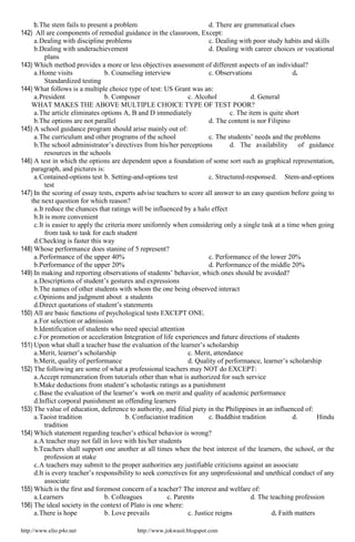 http://www.elio.p4o.net http://www.jokwasit.blogspot.com
b.The stem fails to present a problem d. There are grammatical clues
142) All are components of remedial guidance in the classroom, Except:
a.Dealing with discipline problems c. Dealing with poor study habits and skills
b.Dealing with underachievement d. Dealing with career choices or vocational
plans
143) Which method provides a more or less objectives assessment of different aspects of an individual?
a.Home visits b. Counseling interview c. Observations d.
Standardized testing
144) What follows is a multiple choice type of test: US Grant was an:
a.President b. Composer c. Alcohol d. General
WHAT MAKES THE ABOVE MULTIPLE CHOICE TYPE OF TEST POOR?
a.The article eliminates options A, B and D immediately c. The item is quite short
b.The options are not parallel d. The content is nor Filipino
145) A school guidance program should arise mainly out of:
a.The curriculum and other programs of the school c. The students’ needs and the problems
b.The school administrator’s directives from his/her perceptions d. The availability of guidance
resources in the schools
146) A test in which the options are dependent upon a foundation of some sort such as graphical representation,
paragraph, and pictures is:
a.Contained-options test b. Setting-and-options test c. Structured-responsed. Stem-and-options
test
147) In the scoring of essay tests, experts advise teachers to score all answer to an easy question before going to
the next question for which reason?
a.It reduce the chances that ratings will be influenced by a halo effect
b.It is more convenient
c.It is easier to apply the criteria more uniformly when considering only a single task at a time when going
from task to task for each student
d.Checking is faster this way
148) Whose performance does stanine of 5 represent?
a.Performance of the upper 40% c. Performance of the lower 20%
b.Performance of the upper 20% d. Performance of the middle 20%
149) In making and reporting observations of students’ behavior, which ones should be avoided?
a.Descriptions of student’s gestures and expressions
b.The names of other students with whom the one being observed interact
c.Opinions and judgment about a students
d.Direct quotations of student’s statements
150) All are basic functions of psychological tests EXCEPT ONE.
a.For selection or admission
b.Identification of students who need special attention
c.For promotion or acceleration Integration of life experiences and future directions of students
151) Upon what shall a teacher base the evaluation of the learner’s scholarship
a.Merit, learner’s scholarship c. Merit, attendance
b.Merit, quality of performance d. Quality of performance, learner’s scholarship
152) The following are some of what a professional teachers may NOT do EXCEPT:
a.Accept remuneration from tutorials other than what is authorized for such service
b.Make deductions from student’s scholastic ratings as a punishment
c.Base the evaluation of the learner’s work on merit and quality of academic performance
d.Inflict corporal punishment an offending learners
153) The value of education, deference to authority, and filial piety in the Philippines in an influenced of:
a.Taoist tradition b. Confucianist tradition c. Buddhist tradition d. Hindu
tradition
154) Which statement regarding teacher’s ethical behavior is wrong?
a.A teacher may not fall in love with his/her students
b.Teachers shall support one another at all times when the best interest of the learners, the school, or the
profession at stake
c.A teachers may submit to the proper authorities any justifiable criticisms against an associate
d.It is every teacher’s responsibility to seek correctives for any unprofessional and unethical conduct of any
associate
155) Which is the first and foremost concern of a teacher? The interest and welfare of:
a.Learners b. Colleagues c. Parents d. The teaching profession
156) The ideal society in the context of Plato is one where:
a.There is hope b. Love prevails c. Justice reigns d. Faith matters
 