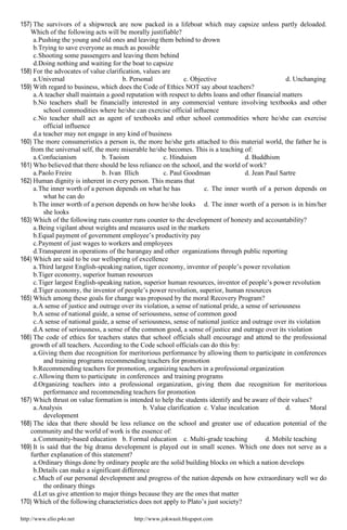 http://www.elio.p4o.net http://www.jokwasit.blogspot.com
157) The survivors of a shipwreck are now packed in a lifeboat which may capsize unless partly deloaded.
Which of the following acts will be morally justifiable?
a.Pushing the young and old ones and leaving them behind to drown
b.Trying to save everyone as much as possible
c.Shooting some passengers and leaving them behind
d.Doing nothing and waiting for the boat to capsize
158) For the advocates of value clarification, values are
a.Universal b. Personal c. Objective d. Unchanging
159) With regard to business, which does the Code of Ethics NOT say about teachers?
a.A teacher shall maintain a good reputation with respect to debts loans and other financial matters
b.No teachers shall be financially interested in any commercial venture involving textbooks and other
school commodities where he/she can exercise official influence
c.No teacher shall act as agent of textbooks and other school commodities where he/she can exercise
official influence
d.a teacher may not engage in any kind of business
160) The more consumeristics a person is, the more he/she gets attached to this material world, the father he is
from the universal self, the more miserable he/she becomes. This is a teaching of:
a.Confucianism b. Taoism c. Hinduism d. Buddhism
161) Who believed that there should be less reliance on the school, and the world of work?
a.Paolo Freire b. Ivan Illich c. Paul Goodman d. Jean Paul Sartre
162) Human dignity is inherent in every person. This means that
a.The inner worth of a person depends on what he has c. The inner worth of a person depends on
what he can do
b.The inner worth of a person depends on how he/she looks d. The inner worth of a person is in him/her
she looks
163) Which of the following runs counter runs counter to the development of honesty and accountability?
a.Being vigilant about weights and measures used in the markets
b.Equal payment of government employee’s productivity pay
c.Payment of just wages to workers and employees
d.Transparent in operations of the barangay and other organizations through public reporting
164) Which are said to be our wellspring of excellence
a.Third largest English-speaking nation, tiger economy, inventor of people’s power revolution
b.Tiger economy, superior human resources
c.Tiger largest English-speaking nation, superior human resources, inventor of people’s power revolution
d.Tiger economy, the inventor of people’s power revolution, superior, human resources
165) Which among these goals for change was proposed by the moral Recovery Program?
a.A sense of justice and outrage over its violation, a sense of national pride, a sense of seriousness
b.A sense of national guide, a sense of seriousness, sense of common good
c.A sense of national guide, a sense of seriousness, sense of national justice and outrage over its violation
d.A sense of seriousness, a sense of the common good, a sense of justice and outrage over its violation
166) The code of ethics for teachers states that school officials shall encourage and attend to the professional
growth of all teachers. According to the Code school officials can do this by:
a.Giving them due recognition for meritorious performance by allowing them to participate in conferences
and training programs recommending teachers for promotion
b.Recommending teachers for promotion, organizing teachers in a professional organization
c.Allowing them to participate in conferences and training programs
d.Organizing teachers into a professional organization, giving them due recognition for meritorious
performance and recommending teachers for promotion
167) Which thrust on value formation is intended to help the students identify and be aware of their values?
a.Analysis b. Value clarification c. Value inculcation d. Moral
development
168) The idea that there should be less reliance on the school and greater use of education potential of the
community and the world of work is the essence of:
a.Community-based education b. Formal education c. Multi-grade teaching d. Mobile teaching
169) It is said that the big drama development is played out in small scenes. Which one does not serve as a
further explanation of this statement?
a.Ordinary things done by ordinary people are the solid building blocks on which a nation develops
b.Details can make a significant difference
c.Much of our personal development and progress of the nation depends on how extraordinary well we do
the ordinary things
d.Let us give attention to major things because they are the ones that matter
170) Which of the following characteristics does not apply to Plato’s just society?
 